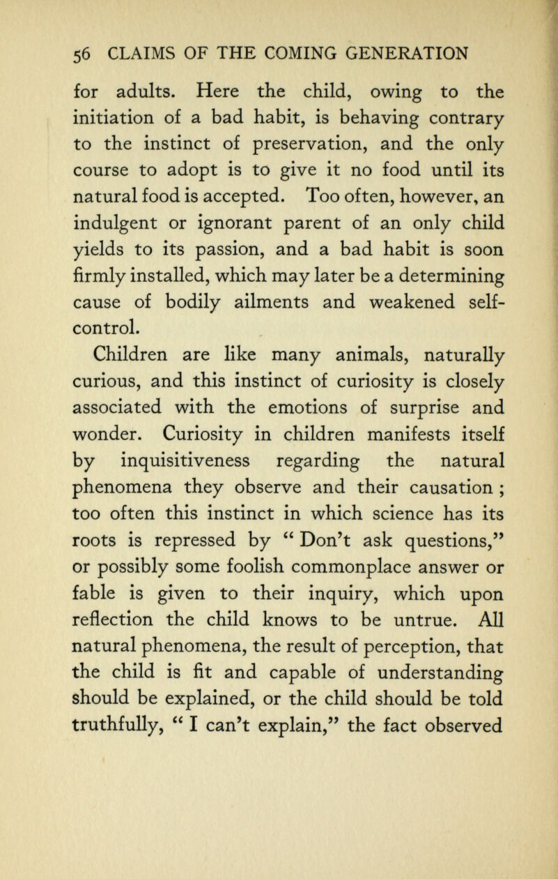 5б CLAIMS OF THE COMING GENERATION for adults. Here the child, owing to the initiation of a bad habit, is behaving contrary to the instinct of preservation, and the only course to adopt is to give it no food until its natural food is accepted. Too often, however, an indulgent or ignorant parent of an only child yields to its passion, and a bad habit is soon firmly installed, which may later be a determining cause of bodily ailments and weakened self- control. Children are like many animals, naturally curious, and this instinct of curiosity is closely associated with the emotions of surprise and wonder. Curiosity in children manifests itself by inquisitiveness regarding the natural phenomena they observe and their causation ; too often this instinct in which science has its roots is repressed by  Don't ask questions, or possibly some foolish commonplace answer or fable is given to their inquiry, which upon reflection the child knows to be untrue. All natural phenomena, the result of perception, that the child is fit and capable of understanding should be explained, or the child should be told truthfully,  I can't explain, the fact observed