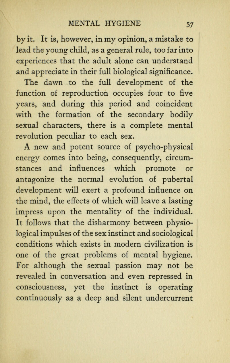 MENTAL HYGIENE 57 by it. It is, however, in my opinion, a mistake to lead the young child, as a general rule, too far into experiences that the adult alone can understand and appreciate in their full biological significance. The dawn to the full development of the function of reproduction occupies four to five years, and during this period and coincident with the formation of the secondary bodily sexual characters, there is a complete mental revolution peculiar to each sex. A new and potent source of psycho-physical energy comes into being, consequently, circum¬ stances and influences which promote or antagonize the normal evolution of pubertal development will exert a profound influence on the mind, the effects of which will leave a lasting impress upon the mentality of the individual. It follows that the disharmony between physio¬ logical impulses of the sex instinct and sociological conditions which exists in modern civilization is one of the great problems of mental hygiene. For although the sexual passion may not be revealed in conversation and even repressed in consciousness, yet the instinct is operating continuously as a deep and silent undercurrent