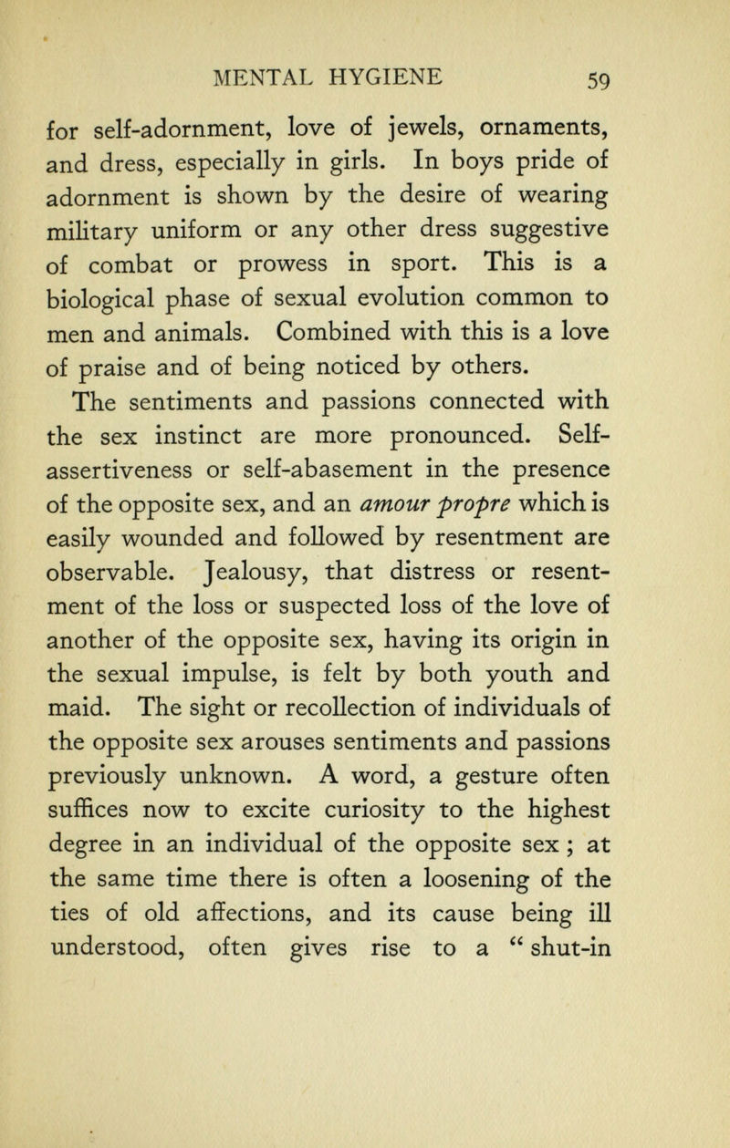 г ■ MENTAL HYGIENE 59 for self-adornment, love of jewels, ornaments, and dress, especially in girls. In boys pride of adornment is shown by the desire of wearing military uniform or any other dress suggestive of combat or prowess in sport. This is a biological phase of sexual evolution common to men and animals. Combined with this is a love of praise and of being noticed by others. The sentiments and passions connected with the sex instinct are more pronounced. Self- assertiveness or self-abasement in the presence of the opposite sex, and an amour propre which is easily wounded and followed by resentment are observable. Jealousy, that distress or resent¬ ment of the loss or suspected loss of the love of another of the opposite sex, having its origin in the sexual impulse, is felt by both youth and maid. The sight or recollection of individuals of the opposite sex arouses sentiments and passions previously unknown. A word, a gesture often suffices now to excite curiosity to the highest degree in an individual of the opposite sex ; at the same time there is often a loosening of the ties of old affections, and its cause being iil understood, often gives rise to a  shut-in