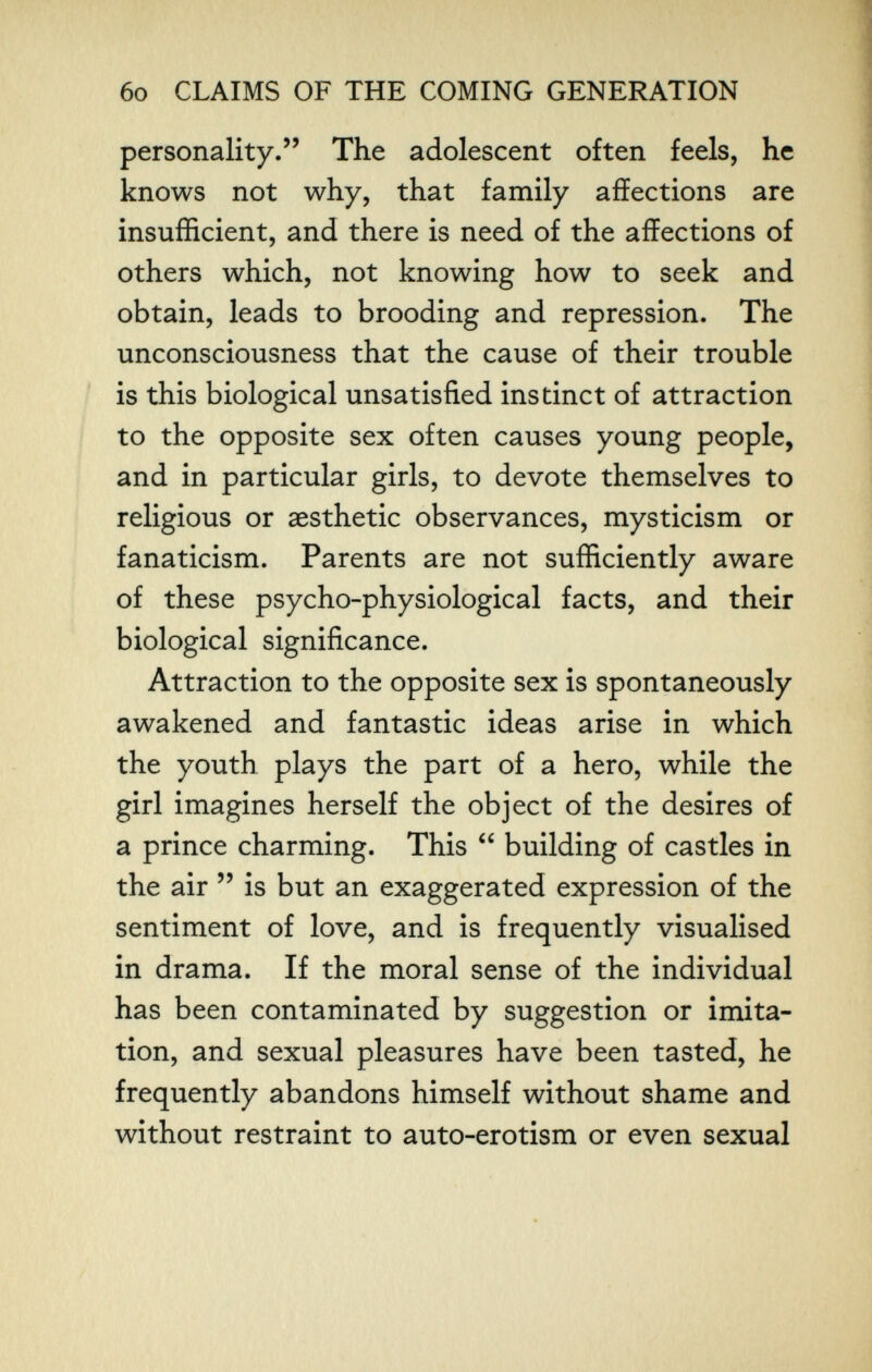 6o CLAIMS OF THE COMING GENERATION personality. The adolescent often feels, he knows not why, that family affections are insufficient, and there is need of the affections of others which, not knowing how to seek and obtain, leads to brooding and repression. The unconsciousness that the cause of their trouble is this biological unsatisfied instinct of attraction to the opposite sex often causes young people, and in particular girls, to devote themselves to religious or aesthetic observances, mysticism or fanaticism. Parents are not sufficiently aware of these psycho-physiological facts, and their biological significance. Attraction to the opposite sex is spontaneously awakened and fantastic ideas arise in which the youth plays the part of a hero, while the girl imagines herself the object of the desires of a prince charming. This  building of castles in the air  is but an exaggerated expression of the sentiment of love, and is frequently visualised in drama. If the moral sense of the individual has been contaminated by suggestion or imita¬ tion, and sexual pleasures have been tasted, he frequently abandons himself without shame and without restraint to auto-erotism or even sexual