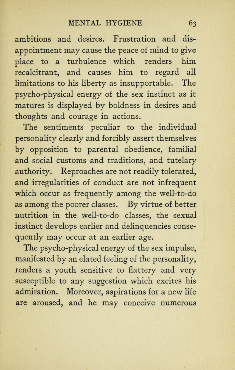 MENTAL HYGIENE 63 / ambitions and desires. Frustration and dis¬ appointment may cause the peace of mind to give place to a turbulence which renders him recalcitrant, and causes him to regard all limitations to his liberty as insupportable. The psycho-physical energy of the sex instinct as it matures is displayed by boldness in desires and thoughts and courage in actions. The sentiments peculiar to the individual personality clearly and forcibly assert themselves by opposition to parental obedience, familial and social customs and traditions, and tutelary authority. Reproaches are not readily tolerated, and irregularities of conduct are not infrequent which occur as frequently among the well-to-do as among the poorer classes. By virtue of better nutrition in the well-to-do classes, the sexual instinct develops earlier and delinquencies conse¬ quently may occur at an earlier age. The psycho-physical energy of the sex impulse, manifested by an elated feeling of the personality, renders a youth sensitive to flattery and very susceptible to any suggestion which excites his admiration. Moreover, aspirations for a new life are aroused, and he may conceive numerous