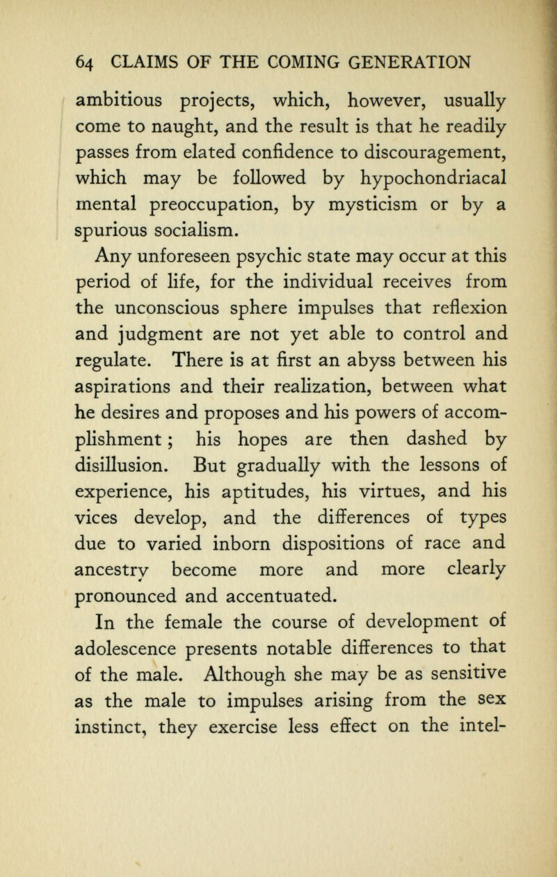 б4 CLAIMS OF THE COMING GENERATION ambitious projects, which, however, usually come to naught, and the result is that he readily passes from elated confidence to discouragement, which may be followed by hypochondriacal mental preoccupation, by mysticism or by a spurious socialism. Any unforeseen psychic state may occur at this period of life, for the individual receives from the unconscious sphere impulses that reflexion and judgment are not yet able to control and regulate. There is at first an abyss between his aspirations and their realization, between what he desires and proposes and his powers of accom¬ plishment ; his hopes are then dashed by disillusion. But gradually with the lessons of experience, his aptitudes, his virtues, and his vices develop, and the differences of types due to varied inborn dispositions of race and ancestrv become more and more clearly pronounced and accentuated. In the female the course of development of adolescence presents notable differences to that of the male. Although she may be as sensitive as the male to impulses arising from the sex instinct, they exercise less effect on the intel-