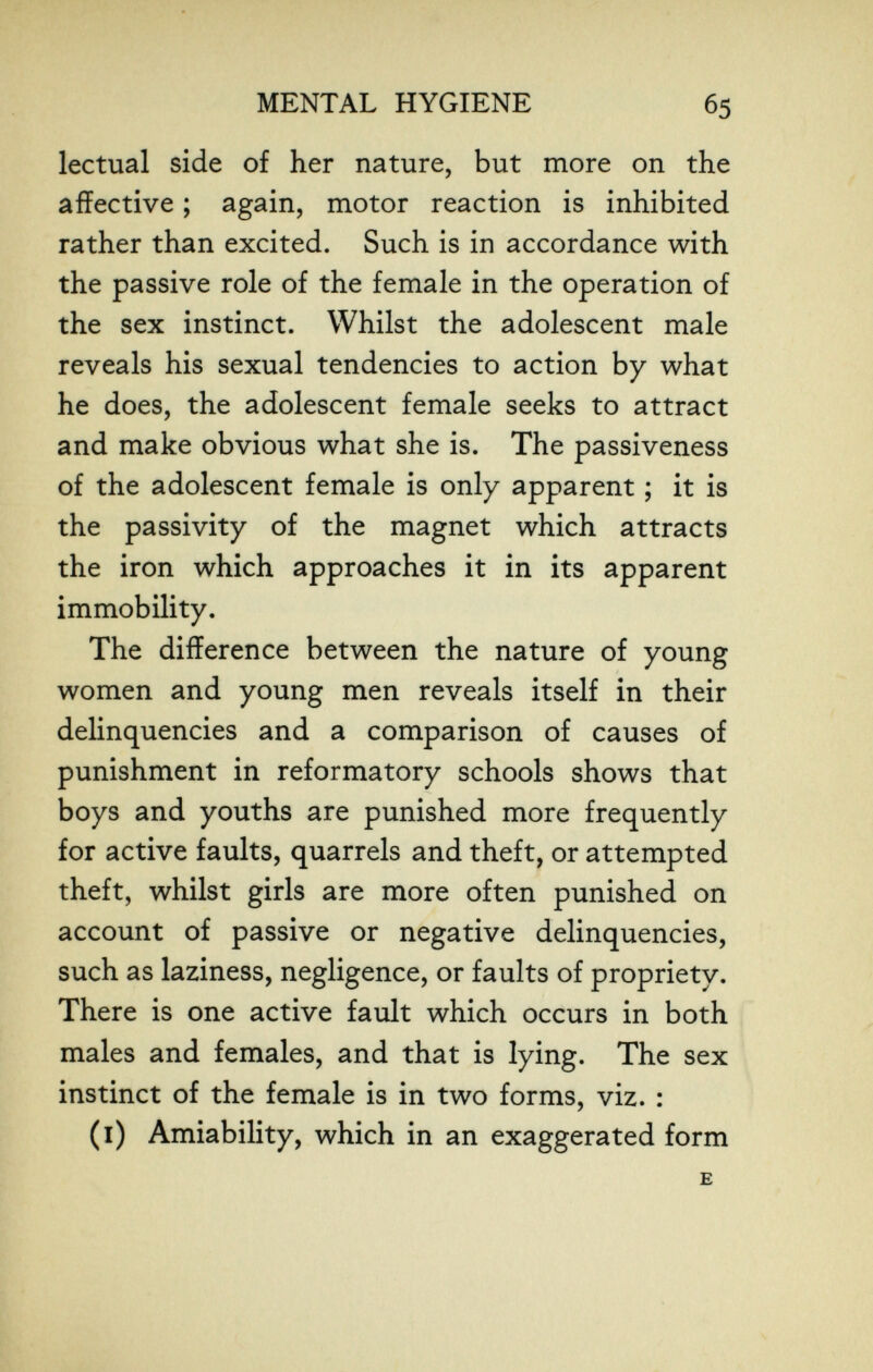 MENTAL HYGIENE 65 lectual side of her nature, but more on the affective ; again, motor reaction is inhibited rather than excited. Such is in accordance with the passive role of the female in the operation of the sex instinct. Whilst the adolescent male reveals his sexual tendencies to action by what he does, the adolescent female seeks to attract and make obvious what she is. The passiveness of the adolescent female is only apparent ; it is the passivity of the magnet which attracts the iron which approaches it in its apparent immobility. The difference between the nature of young women and young men reveals itself in their delinquencies and a comparison of causes of punishment in reformatory schools shows that boys and youths are punished more frequently for active faults, quarrels and theft, or attempted theft, whilst girls are more often punished on account of passive or negative delinquencies, such as laziness, negligence, or faults of propriety. There is one active fault which occurs in both males and females, and that is lying. The sex instinct of the female is in two forms, viz. : (i) Amiability, which in an exaggerated form