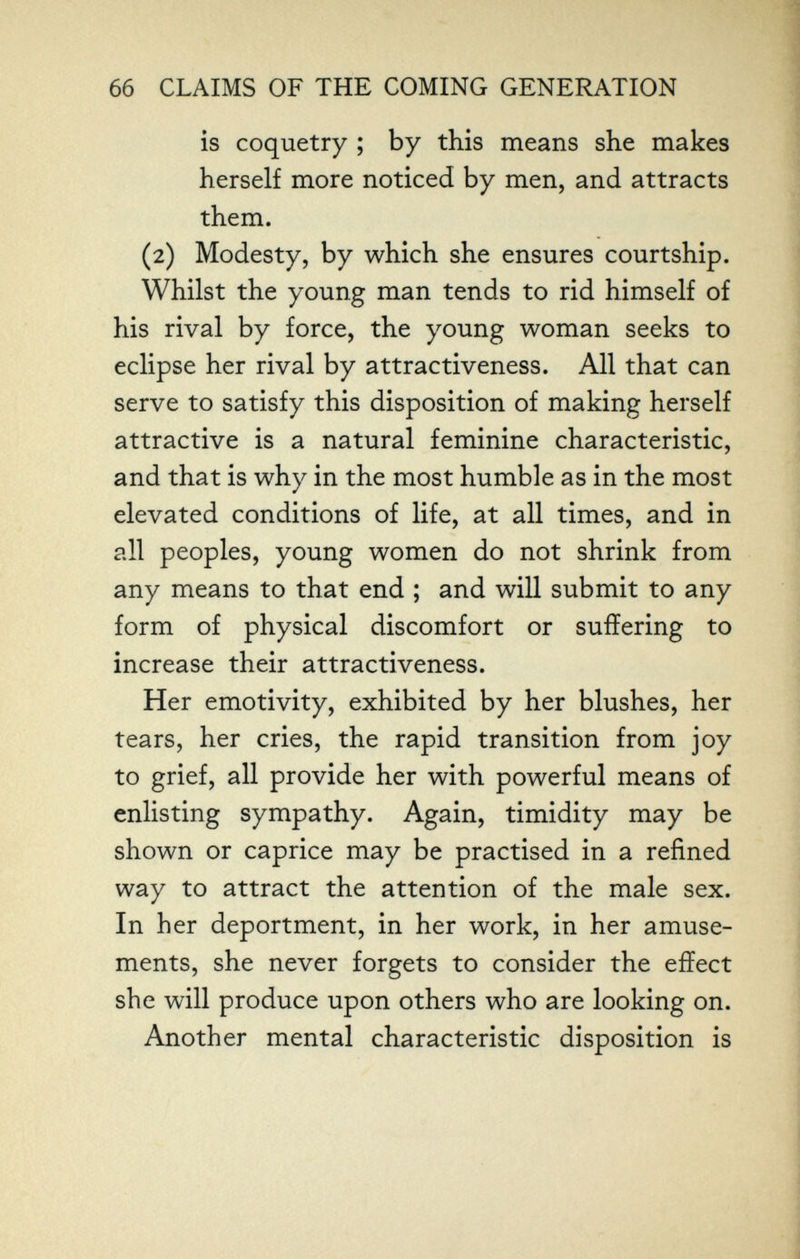 66 CLAIMS OF THE COMING GENERATION is coquetry ; by this means she makes herself more noticed by men, and attracts them. (2) Modesty, by which she ensures courtship. Whilst the young man tends to rid himself of his rival by force, the young woman seeks to eclipse her rival by attractiveness. All that can serve to satisfy this disposition of making herself attractive is a natural feminine characteristic, and that is why in the most humble as in the most elevated conditions of life, at all times, and in all peoples, young women do not shrink from any means to that end ; and will submit to any form of physical discomfort or suffering to increase their attractiveness. Her emotivity, exhibited by her blushes, her tears, her cries, the rapid transition from joy to grief, all provide her with powerful means of enlisting sympathy. Again, timidity may be shown or caprice may be practised in a refined way to attract the attention of the male sex. In her deportment, in her work, in her amuse¬ ments, she never forgets to consider the effect she will produce upon others who are looking on. Another mental characteristic disposition is
