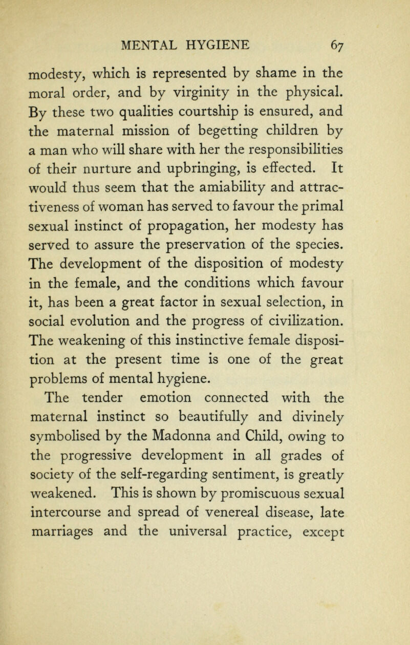 MENTAL HYGIENE 67 modesty, which is represented by shame in the moral order, and by virginity in the physical. By these two qualities courtship is ensured, and the maternal mission of begetting children by a man who will share with her the responsibilities of their nurture and upbringing, is effected. It would thus seem that the amiability and attrac¬ tiveness of woman has served to favour the primal sexual instinct of propagation, her modesty has served to assure the preservation of the species. The development of the disposition of modesty in the female, and the conditions which favour it, has been a great factor in sexual selection, in social evolution and the progress of civilization. The weakening of this instinctive female disposi¬ tion at the present time is one of the great problems of mental hygiene. The tender emotion connected with the maternal instinct so beautifully and divinely symbolised by the Madonna and Child, owing to the progressive development in all grades of society of the self-regarding sentiment, is greatly weakened. This is shown by promiscuous sexual intercourse and spread of venereal disease, late marriages and the universal practice, except