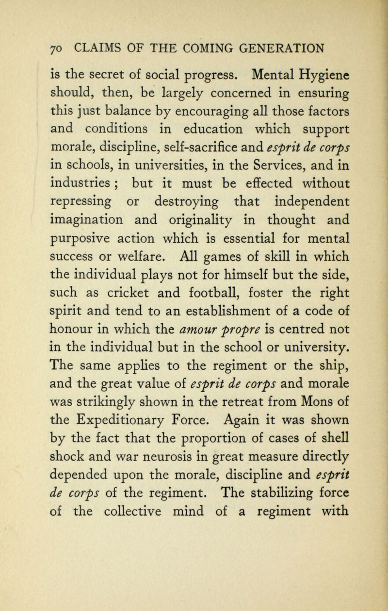 70 CLAIMS OF THE COMING GENERATION is the secret of social progress. Mental Hygiene should, then, be largely concerned in ensuring this just balance by encouraging all those factors and conditions in education which support morale, discipline, self-sacrifice and esprit de corps in schools, in universities, in the Services, and in industries ; but it must be effected without repressing or destroying that independent imagination and originality in thought and purposive action which is essential for mental success or welfare. All games of skill in which the individual plays not for himself but the side, such as cricket and football, foster the right spirit and tend to an establishment of a code of honour in which the amour propre is centred not in the individual but in the school or university. The same applies to the regiment or the ship, and the great value of esprit de corps and morale was strikingly shown in the retreat from Möns of the Expeditionary Force. Again it was shown by the fact that the proportion of cases of shell shock and war neurosis in great measure directly depended upon the morale, discipline and esprit de corps of the regiment. The stabilizing force of the collective mind of a regiment with