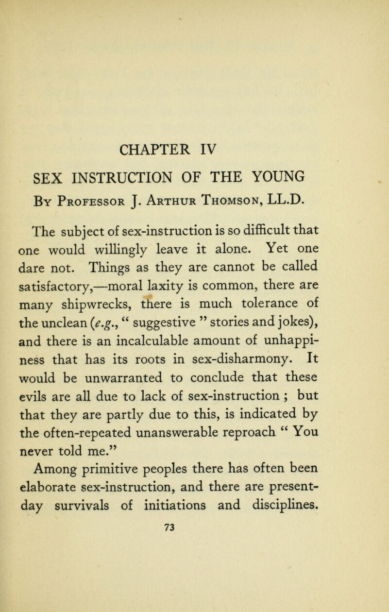 CHAPTER IV SEX INSTRUCTION OF THE YOUNG By Professor J. Arthur Thomson, LL.D. The subject of sex-instruction is so difficult that one would willingly leave it alone. Yet one dare not. Things as they are cannot be called satisfactory,—moral laxity is common, there are many shipwrecks, there is much tolerance of the unclean {e,g,^  suggestive  stories and jokes), and there is an incalculable amount of unhappi- ness that has its roots in sex-disharmony. It would be unwarranted to conclude that these evils are all due to lack of sex-instruction ; but that they are partly due to this, is indicated by the often-repeated unanswerable reproach  You never told me. Among primitive peoples there has often been elaborate sex-instruction, and there are present- day survivals of initiations and disciplines. 73
