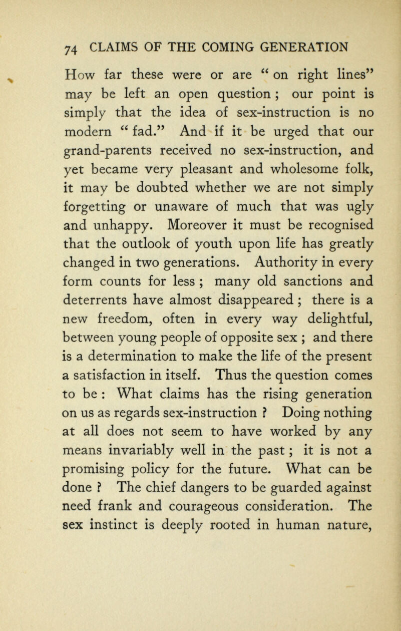 74 CLAIMS OF THE COMING GENERATION H ow far these were or are  on right lines may be left an open question ; our point is simply that the idea of sex-instruction is no modern  fad. And if it be urged that our grand-parents received no sex-instruction, and yet became very pleasant and wholesome folk, it may be doubted whether we are not simply forgetting or unaware of much that was ugly and unhappy. Moreover it must be recognised that the outlook of youth upon life has greatly changed in two generations. Authority in every form counts for less ; many old sanctions and deterrents have almost disappeared ; there is a new freedom, often in every way delightful, between young people of opposite sex ; and there is a determination to make the life of the present a satisfaction in itself. Thus the question comes to be : What claims has the rising generation on us as regards sex-instruction ? Doing nothing at all does not seem to have worked by any means invariably well in the past ; it is not a promising policy for the future. What can be done ? The chief dangers to be guarded against need frank and courageous consideration. The sex instinct is deeply rooted in human nature.