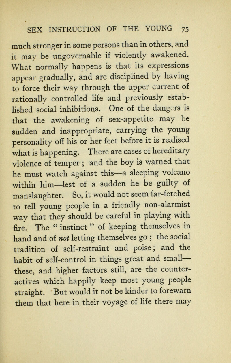 SEX INSTRUCTION OF THE YOUNG 75 much stronger in some persons than in others, and it may be ungovernable if violently awakened. What normally happens is that its expressions appear gradually, and are disciplined by having to force their way through the upper current of rationally controlled life and previously estab¬ lished social inhibitions. One of the dangers is that the awakening of sex-appetite may be sudden and inappropriate, carrying the young personality off his or her feet before it is realised what is happening. There are cases of hereditary violence of temper ; and the boy is warned that he must watch against this—a sleeping volcano within him—lest of a sudden he be guilty of manslaughter. So, it would not seem far-fetched to tell young people in a friendly non-alarmist way that they should be careful in playing with fire. The  instinct  of keeping themselves in hand and of not letting themselves go ; the social tradition of self-restraint and poise ; and the habit of self-control in things great and small— these, and higher factors still, are the counter¬ actives which happily keep most young people straight. But would it not be kinder to forewarn them that here in their voyage of life there may