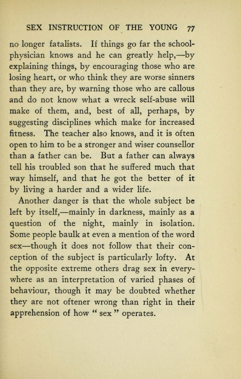 SEX INSTRUCTION OF THE YOUNG 77 no longer fatalists. If things go far the school- physician knows and he can greatly help,—by explaining things, by encouraging those who are losing heart, or who think they are worse sinners than they are, by warning those who are callous and do not know what a wreck self-abuse will make of them, and, best of all, perhaps, by suggesting disciplines which make for increased fitness. The teacher also knows, and it is often open to him to be a stronger and wiser counsellor than a father can be. But a father can always tell his troubled son that he suffered much that way himself, and that he got the better of it by living a harder and a wider life. Another danger is that the whole subject be left by itself,—mainly in darkness, mainly as a question of the night, mainly in isolation. Some people baulk at even a mention of the word sex—though it does not follow that their con¬ ception of the subject is particularly lofty. At the opposite extreme others drag sex in every¬ where as an interpretation of varied phases of behaviour, though it may be doubted whether they are not oftener wrong than right in their apprehension of how  sex  operates.