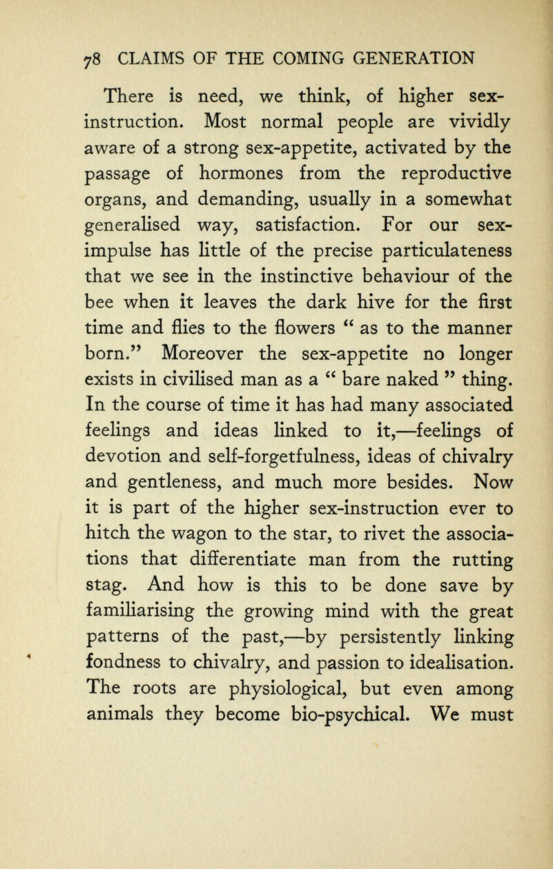 78 CLAIMS OF THE COMING GENERATION There is need, we think, of higher sex- instruction. Most normal people are vividly aware of a strong sex-appetite, activated by the passage of hormones from the reproductive organs, and demanding, usually in a somewhat generalised way, satisfaction. For our sex- impulse has little of the precise particulateness that we see in the instinctive behaviour of the bee when it leaves the dark hive for the first time and flies to the flowers  as to the manner born. Moreover the sex-appetite no longer exists in civilised man as a  bare naked  thing. In the course of time it has had many associated feelings and ideas linked to it,—feelings of devotion and self-forgetfulness, ideas of chivalry and gentleness, and much more besides. Now it is part of the higher sex-instruction ever to hitch the wagon to the star, to rivet the associa¬ tions that differentiate man from the rutting stag. And how is this to be done save by familiarising the growing mind with the great patterns of the past,—by persistently linking fondness to chivalry, and passion to idealisation. The roots are physiological, but even among animals they become bio-psychical. We must