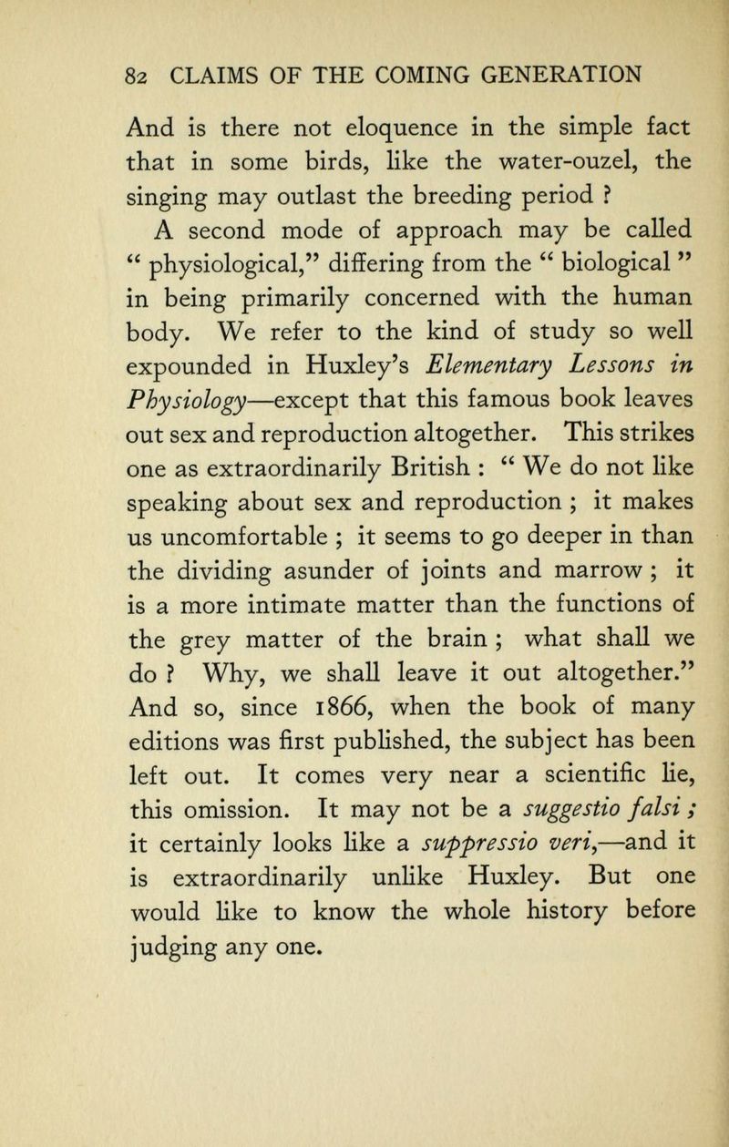 82 CLAIMS OF THE COMING GENERATION And is there not eloquence in the simple fact that in some birds, like the water-ouzel, the singing may outlast the breeding period ? A second mode of approach may be called  physiological, differing from the  biological  in being primarily concerned with the human body. We refer to the kind of study so well expounded in Huxley's Elementary Lessons in Physiology—except that this famous book leaves out sex and reproduction altogether. This strikes one as extraordinarily British :  We do not like speaking about sex and reproduction ; it makes us uncomfortable ; it seems to go deeper in than the dividing asunder of joints and marrow ; it is a more intimate matter than the functions of the grey matter of the brain ; what shall we do ? Why, we shall leave it out altogether. And so, since 1866, when the book of many editions was first published, the subject has been left out. It comes very near a scientific lie, this omission. It may not be a suggestio falsi ; it certainly looks like a suppressio veri^—and it is extraordinarily unlike Huxley. But one would like to know the whole history before judging any one.
