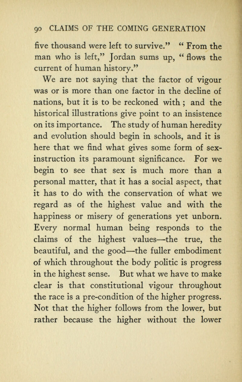 90 CLAIMS OF THE COMING GENERATION five thousand were left to survive.  From the man who is left, Jordan sums up,  flows the current of human history. We are not saying that the factor of vigour was or is more than one factor in the decline of nations, but it is to be reckoned with ; and the historical illustrations give point to an insistence on its importance. The study of human heredity and evolution should begin in schools, and it is here that we find what gives some form of sex- instruction its paramount significance. For we begin to see that sex is much more than a personal matter, that it has a social aspect, that it has to do with the conservation of what we regard as of the highest value and with the happiness or misery of generations yet unborn. Every normal human being responds to the claims of the highest values—the true, the beautiful, and the good—the fuller embodiment of which throughout the body politic is progress in the highest sense. But what we have to make clear is that constitutional vigour throughout the race is a pre-condition of the higher progress. Not that the higher follows from the lower, but rather because the higher without the lower