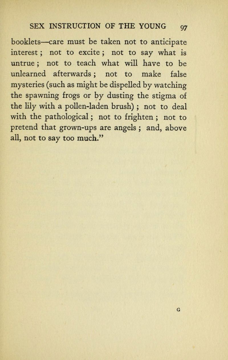 SEX INSTRUCTION OF THE YOUNG 97 booklets—care must be taken not to anticipate interest ; not to excite ; not to say what is untrue ; not to teach what will have to be unlearned afterwards ; not to make false mysteries (such as might be dispelled by watching the spawning frogs or by dusting the stigma of the Шу with a pollen-laden brush) ; not to deal with the pathological ; not to frighten ; not to pretend that grown-ups are angels ; and, above all, not to say too much.