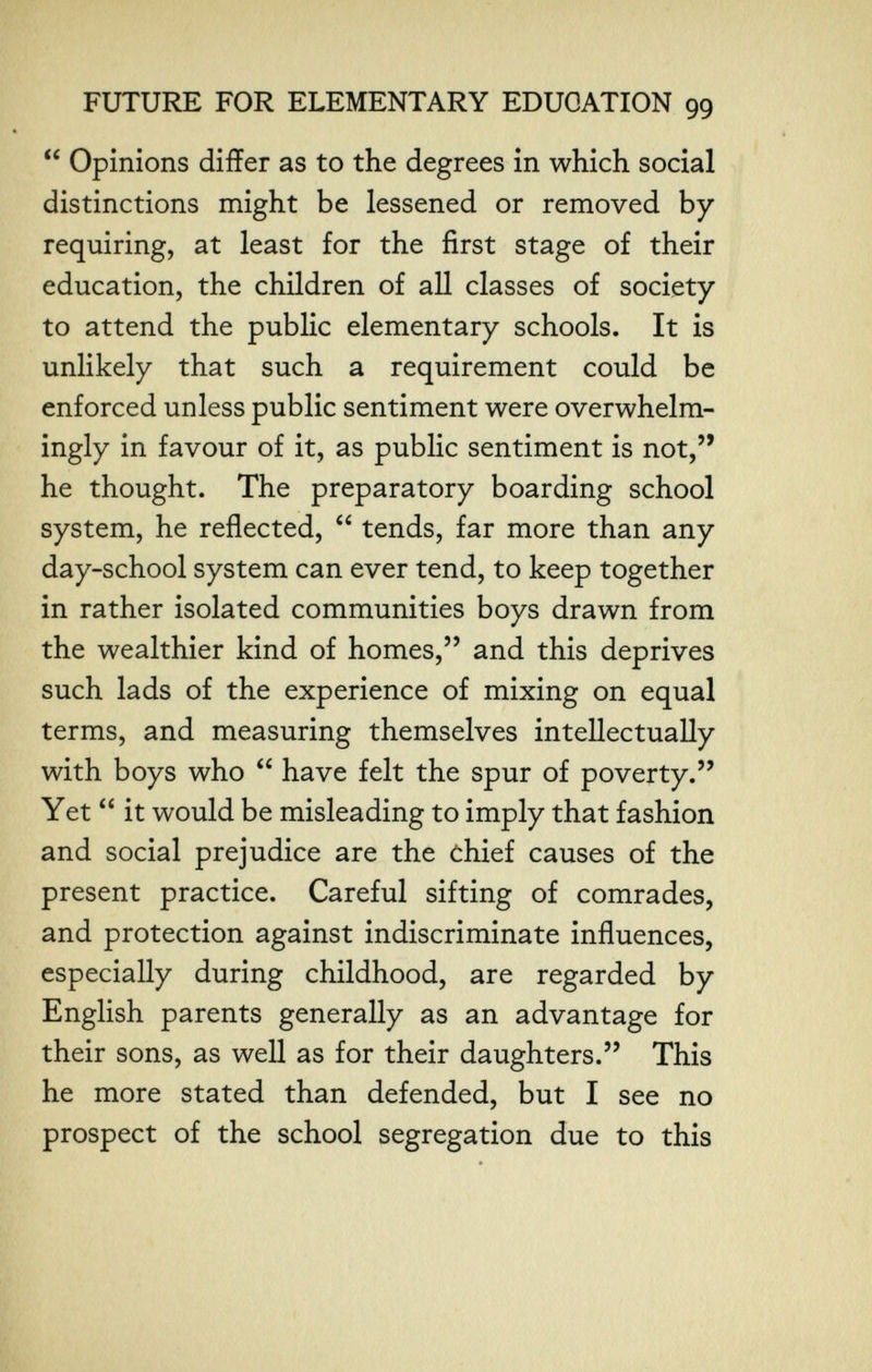 FUTURE FOR ELEMENTARY EDUCATION 99  Opinions differ as to the degrees in which social distinctions might be lessened or removed by requiring, at least for the first stage of their education, the children of all classes of society to attend the public elementary schools. It is unlikely that such a requirement could be enforced unless public sentiment were overwhelm¬ ingly in favour of it, as public sentiment is not,'' he thought. The preparatory boarding school system, he reflected,  tends, far more than any day-school system can ever tend, to keep together in rather isolated communities boys drawn from the wealthier kind of homes, and this deprives such lads of the experience of mixing on equal terms, and measuring themselves intellectually with boys who  have felt the spur of poverty. Yet  it would be misleading to imply that fashion and social prejudice are the chief causes of the present practice. Careful sifting of comrades, and protection against indiscriminate influences, especially during childhood, are regarded by English parents generally as an advantage for their sons, as well as for their daughters. This he more stated than defended, but I see no prospect of the school segregation due to this