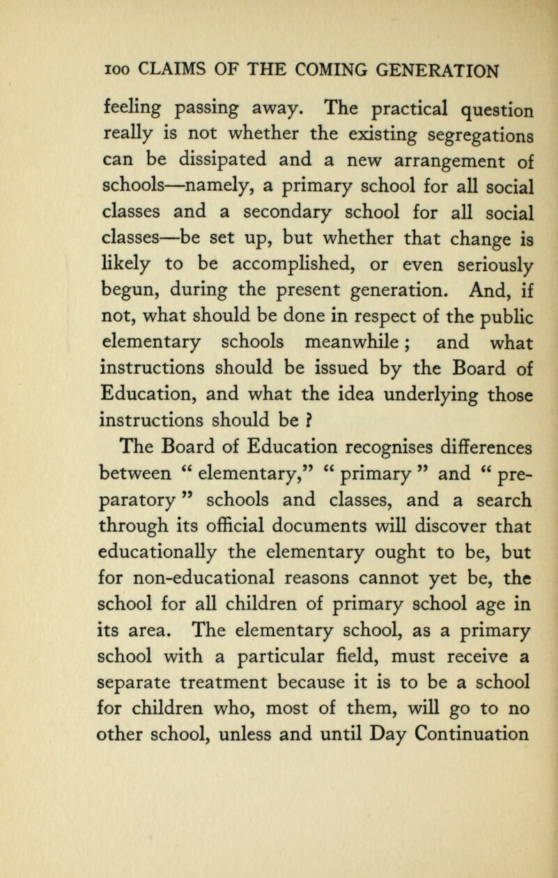 100 CLAIMS OF THE COMING GENERATION feeling passing away. The practical question really is not whether the existing segregations can be dissipated and a new arrangement of schools—namely, a primary school for all social classes and a secondary school for all social classes—be set up, but whether that change is likely to be accomplished, or even seriously begun, during the present generation. And, if not, what should be done in respect of the public elementary schools meanwhile ; and what instructions should be issued by the Board of Education, and what the idea underlying those instructions should be î The Board of Education recognises differences between  elementary,  primary  and  pre¬ paratory  schools and classes, and a search through its official documents will discover that educationally the elementary ought to be, but for non-educational reasons cannot yet be, the school for all children of primary school age in its area. The elementary school, as a primary school with a particular field, must receive a separate treatment because it is to be a school for children who, most of them, will go to no other school, unless and until Day Continuation