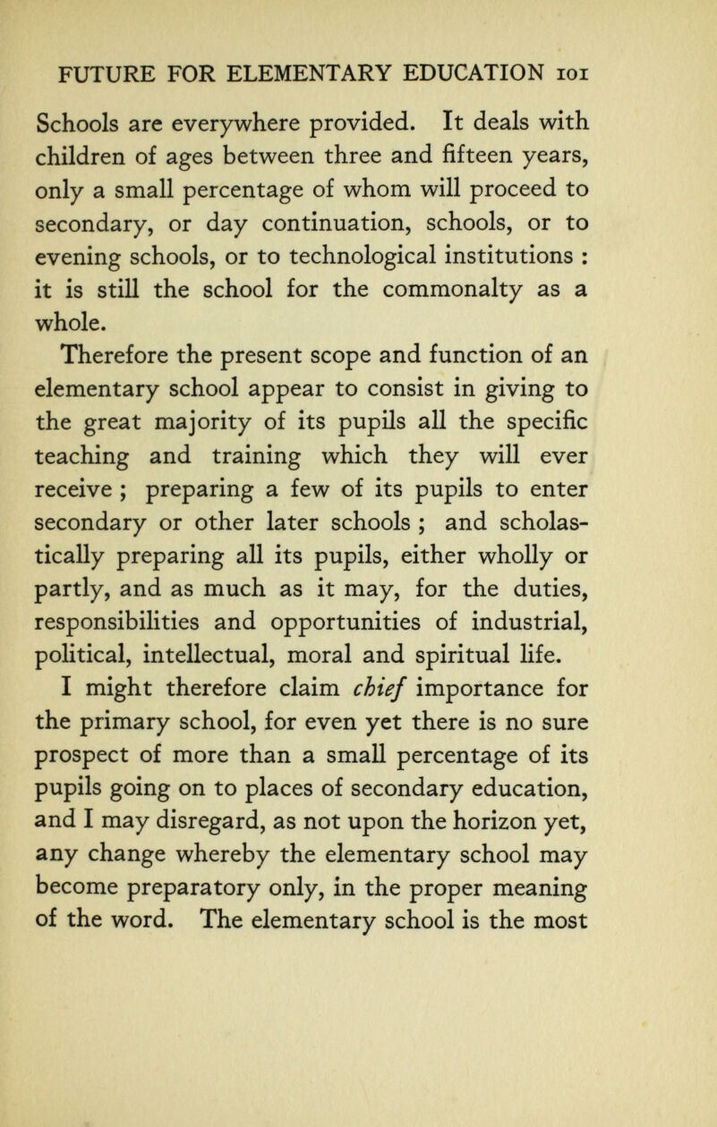 FUTURE FOR ELEMENTARY EDUCATION loi Schools are everywhere provided. It deals with children of ages between three and fifteen years, only a small percentage of whom will proceed to secondary, or day continuation, schools, or to evening schools, or to technological institutions : it is still the school for the commonalty as a whole. Therefore the present scope and function of an elementary school appear to consist in giving to the great majority of its pupils all the specific teaching and training which they will ever receive ; preparing a few of its pupils to enter secondary or other later schools ; and scholas- tically preparing all its pupils, either wholly or partly, and as much as it may, for the duties, responsibilities and opportunities of industrial, political, intellectual, moral and spiritual life. I might therefore claim chief importance for the primary school, for even yet there is no sure prospect of more than a small percentage of its pupils going on to places of secondary education, and I may disregard, as not upon the horizon yet, any change whereby the elementary school may become preparatory only, in the proper meaning of the word. The elementary school is the most