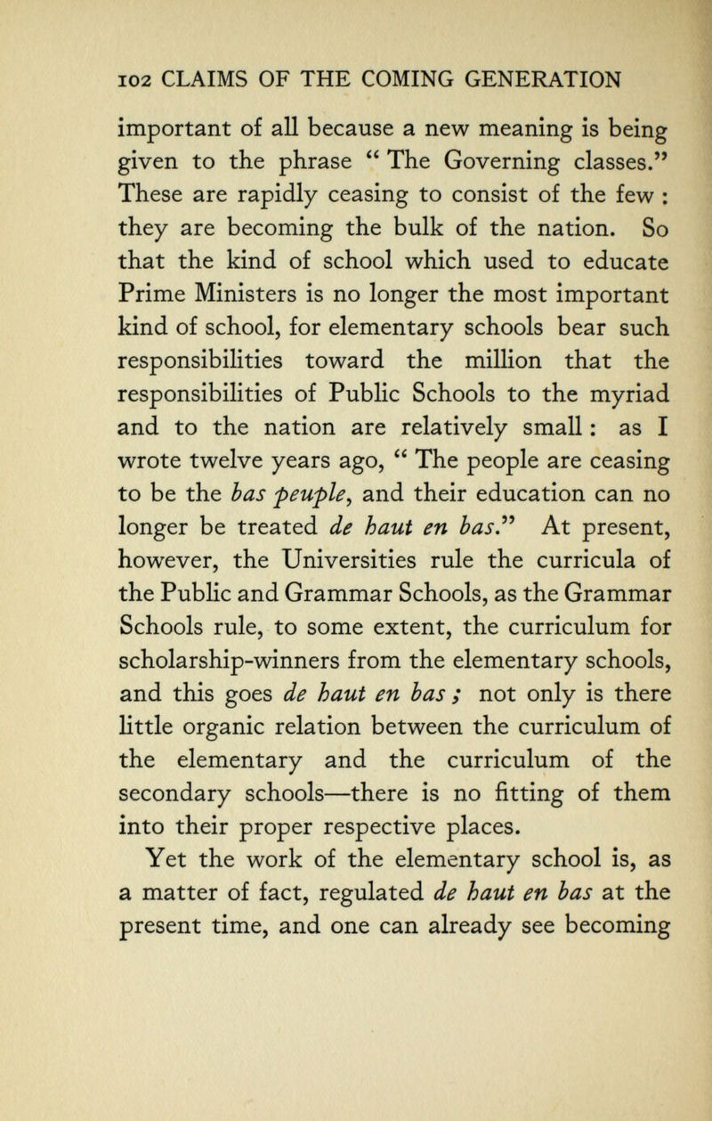 102 CLAIMS OF THE COMING GENERATION important of all because a new meaning is being given to the phrase  The Governing classes. These are rapidly ceasing to consist of the few : they are becoming the bulk of the nation. So that the kind of school which used to educate Prime Ministers is no longer the most important kind of school, for elementary schools bear such responsibilities toward the million that the responsibilities of Public Schools to the myriad and to the nation are relatively small : as I wrote twelve years ago,  The people are ceasing to be the has peuple^ and their education can no longer be treated de haut en bas.^^ At present, however, the Universities rule the curricula of the Public and Grammar Schools, as the Grammar Schools rule, to some extent, the curriculum for scholarship-winners from the elementary schools, and this goes de haut en bas ; not only is there little organic relation between the curriculum of the elementary and the curriculum of the secondary schools—there is no fitting of them into their proper respective places. Yet the work of the elementary school is, as a matter of fact, regulated de haut en bas at the present time, and one can already see becoming