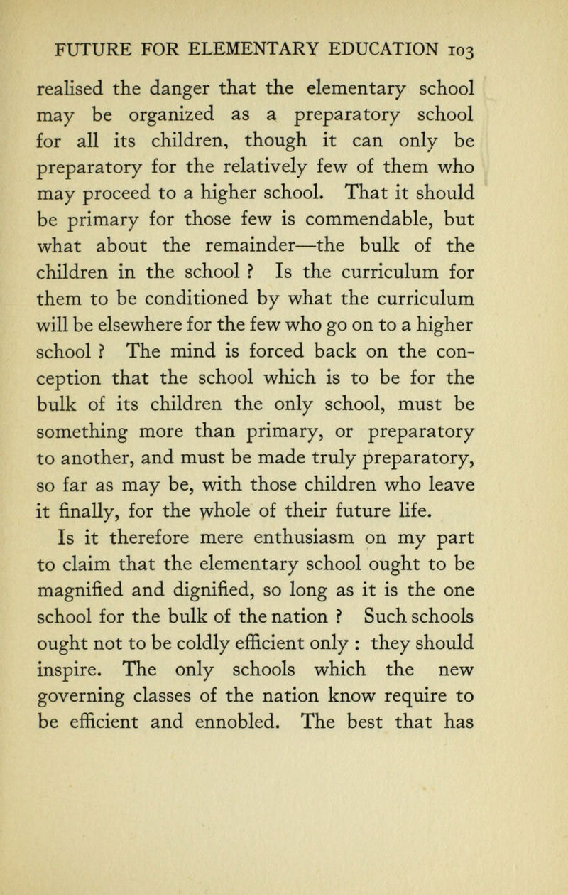 FUTURE FOR ELEMENTARY EDUCATION 103 realised the danger that the elementary school may be organized as a preparatory school for all its children, though it can only be preparatory for the relatively few of them who may proceed to a higher school. That it should be primary for those few is commendable, but what about the remainder—the bulk of the children in the school ? Is the curriculum for them to be conditioned by what the curriculum will be elsewhere for the few who go on to a higher school ? The mind is forced back on the con¬ ception that the school which is to be for the bulk of its children the only school, must be something more than primary, or preparatory to another, and must be made truly preparatory, so far as may be, with those children who leave it finally, for the whole of their future life. Is it therefore mere enthusiasm on my part to claim that the elementary school ought to be magnified and dignified, so long as it is the one school for the bulk of the nation ? Such schools ought not to be coldly efficient only : they should inspire. The only schools which the new governing classes of the nation know require to be efficient and ennobled. The best that has