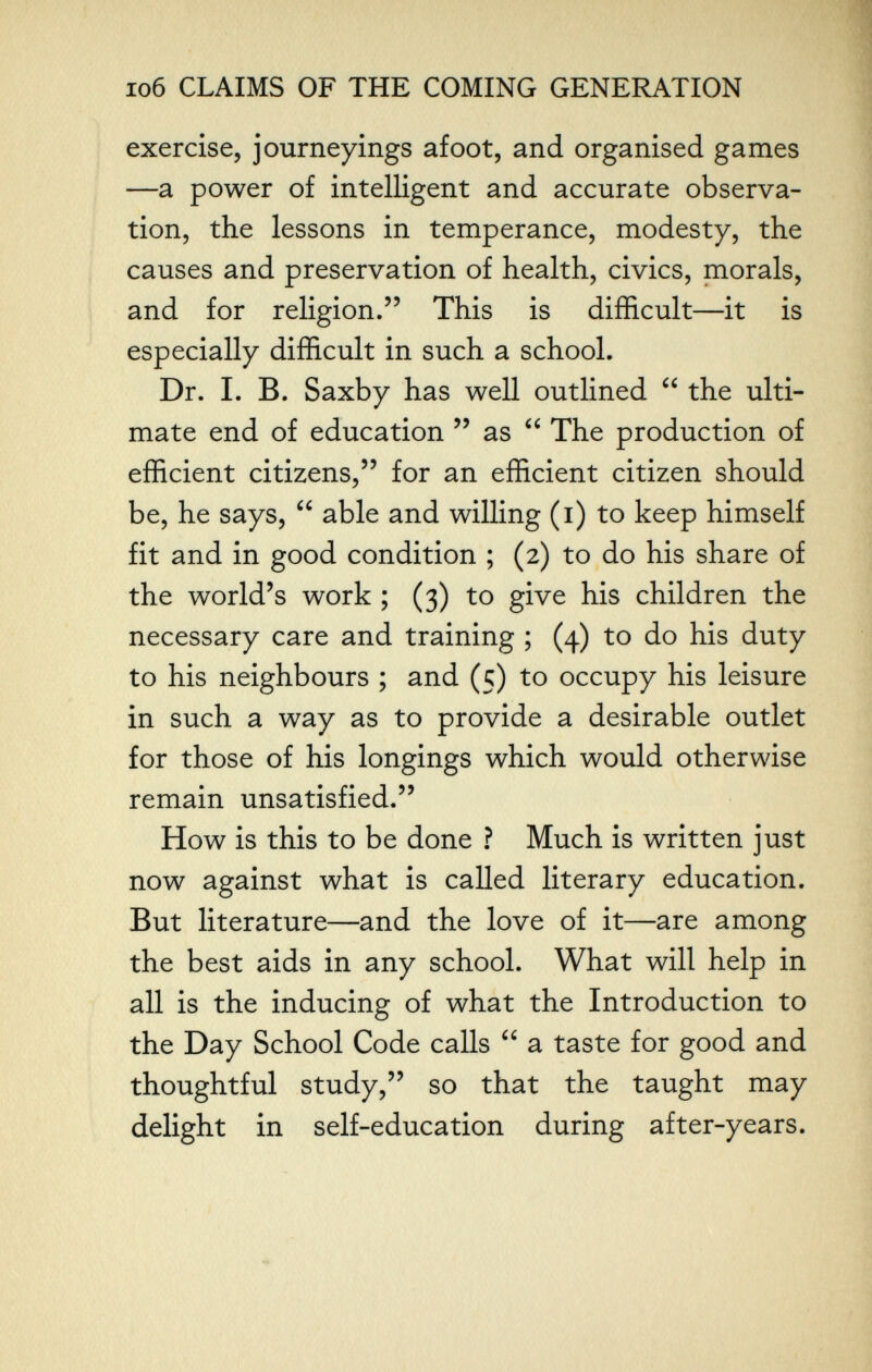 io6 CLAIMS OF THE COMING GENERATION exercise, journeyings afoot, and organised games —a power of intelligent and accurate observa¬ tion, the lessons in temperance, modesty, the causes and preservation of health, civics, morals, and for religion. This is difficult—it is especially difficult in such a school. Dr. I. B. Saxby has well outlined  the ulti¬ mate end of education  as  The production of efficient citizens, for an efficient citizen should be, he says,  able and willing (i) to keep himself fit and in good condition ; (2) to do his share of the world's work ; (3) to give his children the necessary care and training ; (4) to do his duty to his neighbours ; and (5) to occupy his leisure in such a way as to provide a desirable outlet for those of his longings which would otherwise remain unsatisfied. How is this to be done ? Much is written just now against what is called literary education. But literature—and the love of it—are among the best aids in any school. What will help in all is the inducing of what the Introduction to the Day School Code calls  a taste for good and thoughtful study, so that the taught may delight in self-education during after-years.