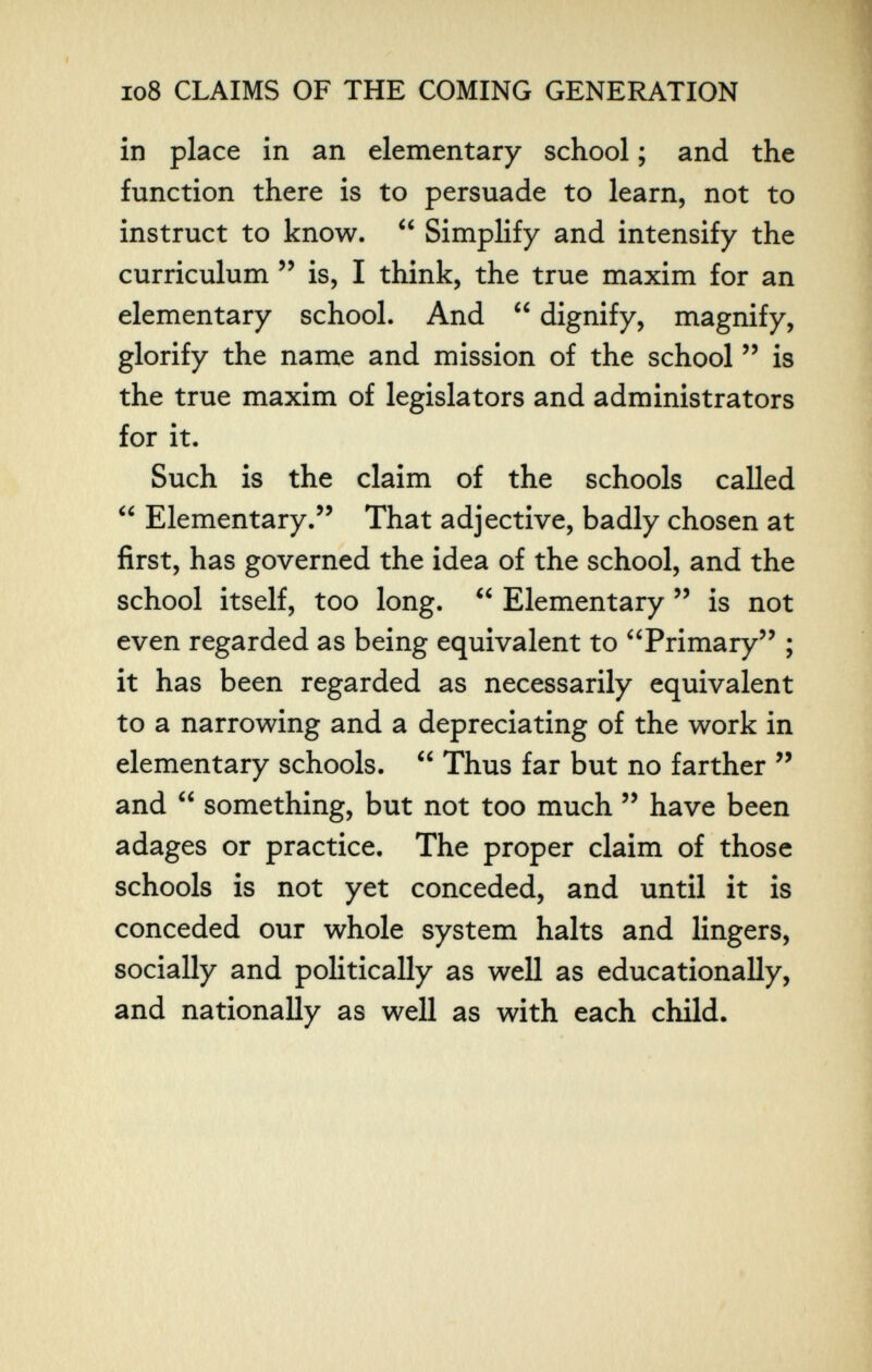 io8 CLAIMS OF THE COMING GENERATION in place in an elementary school ; and the function there is to persuade to learn, not to instruct to know.  Simplify and intensify the curriculum is, I think, the true maxim for an elementary school. And  dignify, magnify, glorify the name and mission of the school  is the true maxim of legislators and administrators for it. Such is the claim of the schools called  Elementary. That adjective, badly chosen at first, has governed the idea of the school, and the school itself, too long.  Elementary  is not even regarded as being equivalent to Primary'' ; it has been regarded as necessarily equivalent to a narrowing and a depreciating of the work in elementary schools.  Thus far but no farther  and  something, but not too much  have been adages or practice. The proper claim of those schools is not yet conceded, and until it is conceded our whole system halts and lingers, socially and politically as well as educationally, and nationally as well as with each child.