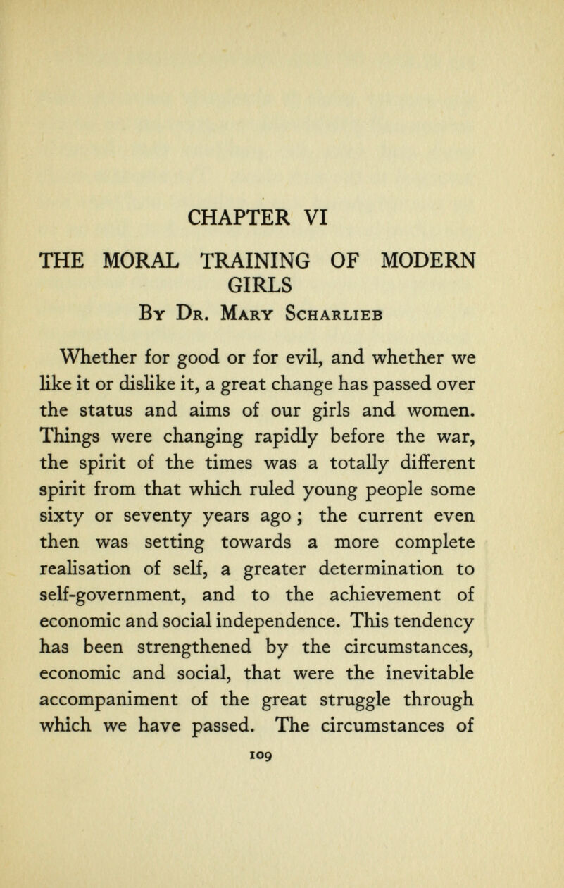 CHAPTER VI THE MORAL TRAINING OF MODERN GIRLS By Dr. Mary Scharlieb Whether for good or for evil, and whether we like it or dislike it, a great change has passed over the status and aims of our girls and women. Things were changing rapidly before the war, the spirit of the times was a totally different spirit from that which ruled young people some sixty or seventy years ago ; the current even then was setting towards a more complete realisation of self, a greater determination to self-government, and to the achievement of economic and social independence. This tendency has been strengthened by the circumstances, economic and social, that were the inevitable accompaniment of the great struggle through which we have passed. The circumstances of 109