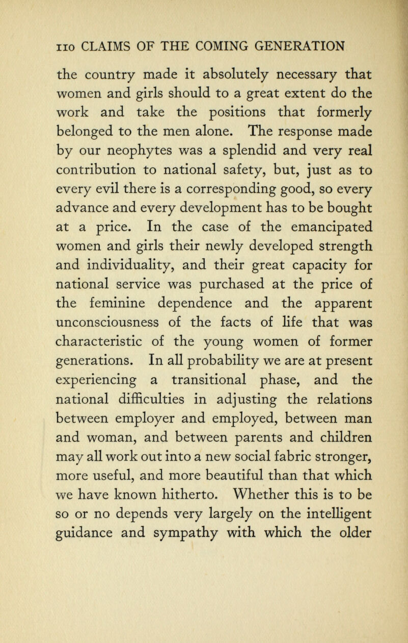 no CLAIMS OF THE COMING GENERATION the country made it absolutely necessary that women and girls should to a great extent do the work and take the positions that formerly belonged to the men alone. The response made by our neophytes was a splendid and very real contribution to national safety, but, just as to every evil there is a corresponding good, so every advance and every development has to be bought at a price. In the case of the emancipated women and girls their newly developed strength and individuality, and their great capacity for national service was purchased at the price of the feminine dependence and the apparent unconsciousness of the facts of life that was characteristic of the young women of former generations. In all probability we are at present experiencing a transitional phase, and the national difficulties in adjusting the relations between employer and employed, between man and woman, and between parents and children may all work out into a new social fabric stronger, more useful, and more beautiful than that which we have known hitherto. Whether this is to be so or no depends very largely on the intelligent guidance and sympathy with which the older