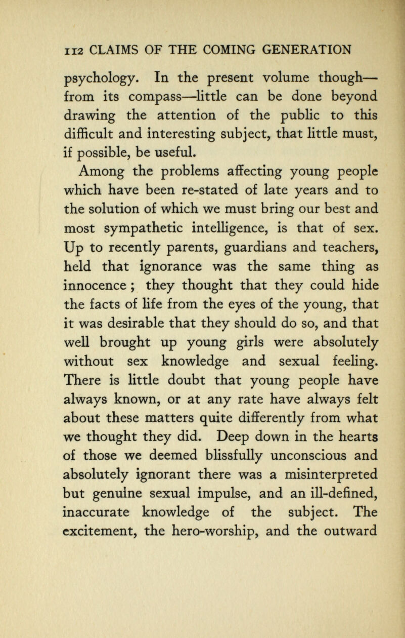 112 CLAIMS OF THE COMING GENEI^TION psychology. In the present volume though— from its compass—^little can be done beyond drawing the attention of the public to this difficult and interesting subject, that little must, if possible, be useful. Among the problems affecting young people which have been re-stated of late years and to the solution of which we must bring our best and most sympathetic intelligence, is that of sex. Up to recently parents, guardians and teachers, held that ignorance was the same thing as innocence ; they thought that they could hide the facts of Hfe from the eyes of the young, that it was desirable that they should do so, and that well brought up young girls were absolutely without sex knowledge and sexual feeling. There is little doubt that young people have always known, or at any rate have always felt about these matters quite differently from what we thought they did. Deep down in the hearts of those we deemed blissfully unconscious and absolutely ignorant there was a misinterpreted but genuine sexual impulse, and an ill-defined, inaccurate knowledge of the subject. The excitement, the hero-worship, and the outward
