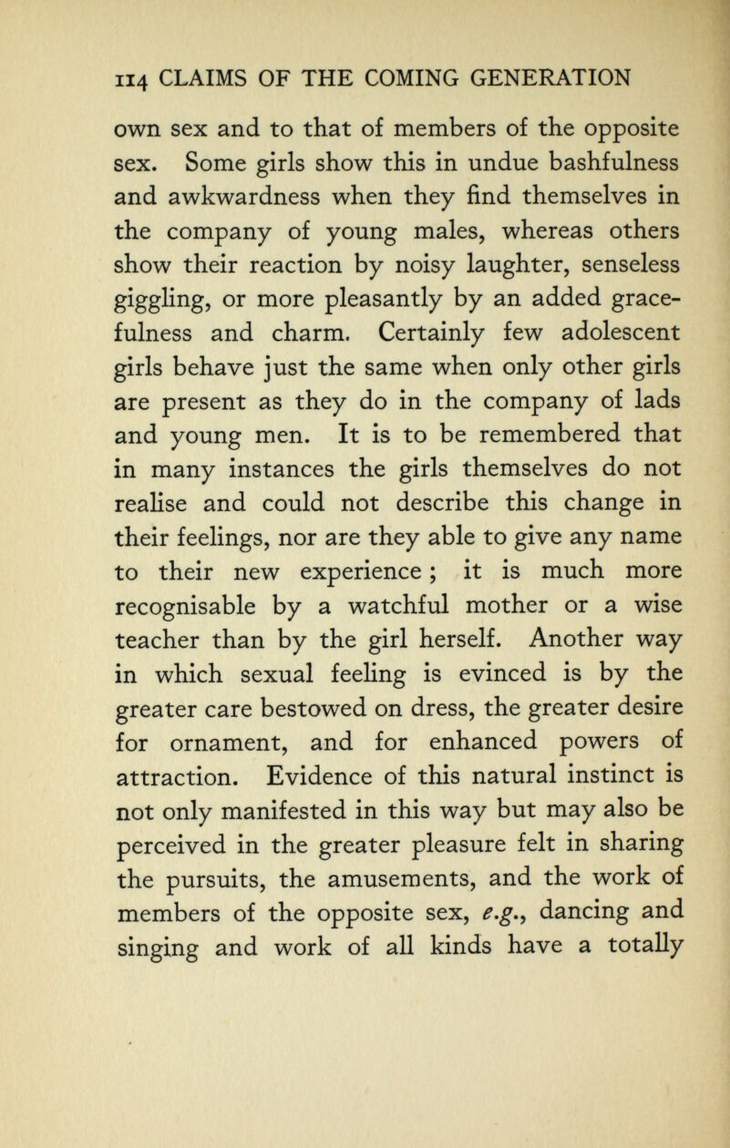 114 CLAIMS OF THE COMING GENERATION own sex and to that of members of the opposite sex. Some girls show this in undue bashfulness and awkwardness when they find themselves in the company of young males, whereas others show their reaction by noisy laughter, senseless giggling, or more pleasantly by an added grace¬ fulness and charm. Certainly few adolescent girls behave just the same when only other girls are present as they do in the company of lads and young men. It is to be remembered that in many instances the girls themselves do not realise and could not describe this change in their feelings, nor are they able to give any name to their new experience ; it is much more recognisable by a watchful mother or a wise teacher than by the girl herself. Another way in which sexual feeling is evinced is by the greater care bestowed on dress, the greater desire for ornament, and for enhanced powers of attraction. Evidence of this natural instinct is not only manifested in this way but may also be perceived in the greater pleasure felt in sharing the pursuits, the amusements, and the work of members of the opposite sex, e.g.., dancing and singing and work of all kinds have a totally