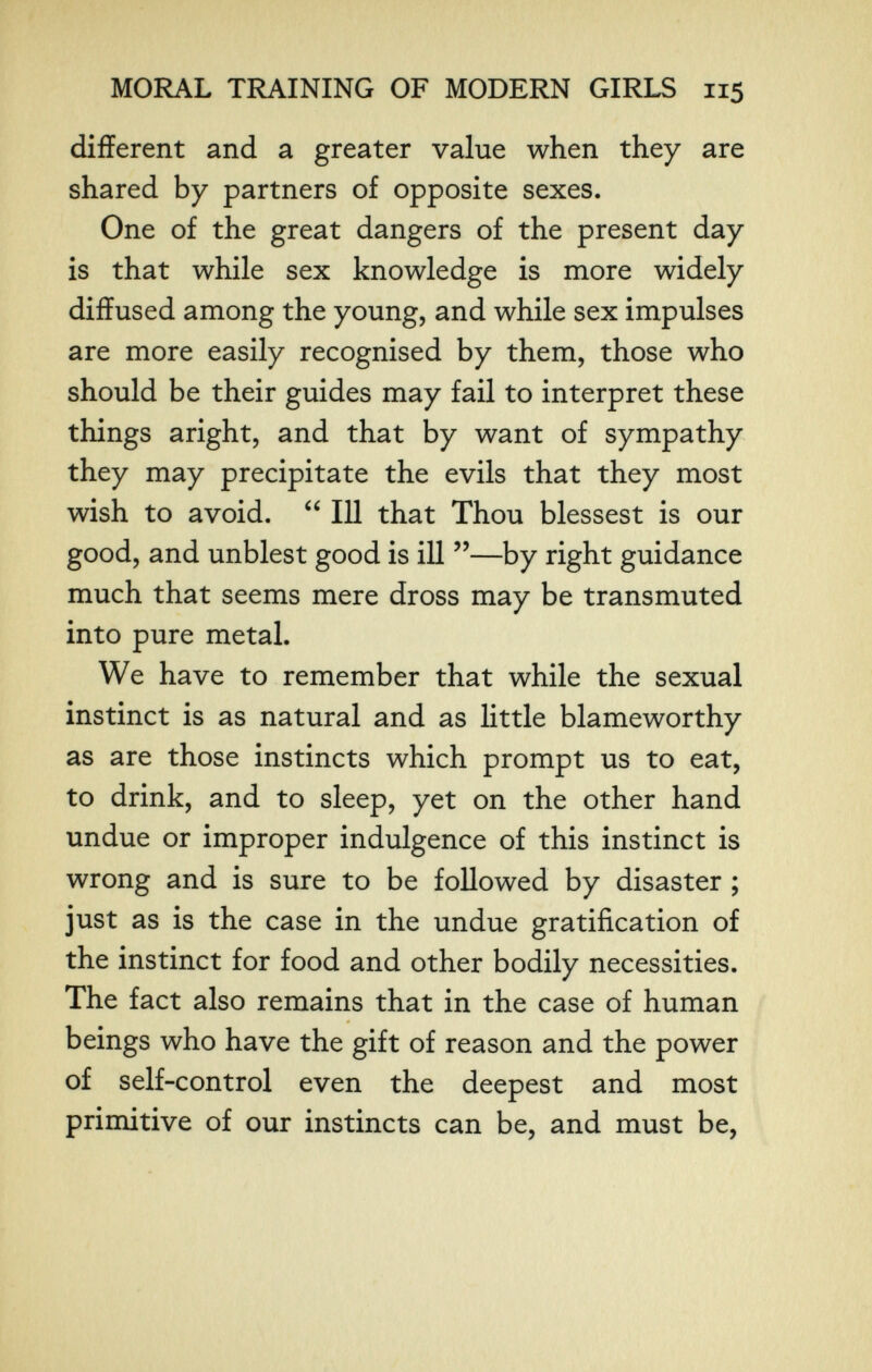MORAL TI^INING OF MODERN GIRLS 115 different and a greater value when they are shared by partners of opposite sexes. One of the great dangers of the present day is that while sex knowledge is more widely diffused among the young, and while sex impulses are more easily recognised by them, those who should be their guides may fail to interpret these things aright, and that by want of sympathy they may precipitate the evils that they most wish to avoid.  111 that Thou blessest is our good, and unblest good is ill —by right guidance much that seems mere dross may be transmuted into pure metal. We have to remember that while the sexual instinct is as natural and as little blameworthy as are those instincts which prompt us to eat, to drink, and to sleep, yet on the other hand undue or improper indulgence of this instinct is wrong and is sure to be followed by disaster ; just as is the case in the undue gratification of the instinct for food and other bodily necessities. The fact also remains that in the case of human beings who have the gift of reason and the power of self-control even the deepest and most primitive of our instincts can be, and must be,