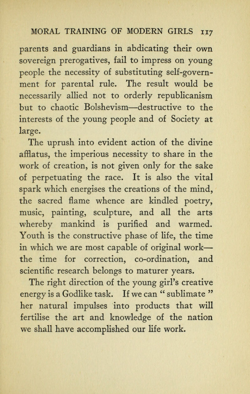 MORAL TRAINING OF MODERN GIRLS 117 parents and guardians in abdicating their own sovereign prerogatives, fail to impress on young people the necessity of substituting self-govern¬ ment for parental rule. The result would be necessarily allied not to orderly republicanism but to chaotic Bolshevism—destructive to the interests of the young people and of Society at large. The uprush into evident action of the divine afflatus, the imperious necessity to share in the work of creation, is not given only for the sake of perpetuating the race. It is also the vital spark which energises the creations of the mind, the sacred flame whence are kindled poetry, music, painting, sculpture, and all the arts whereby mankind is purified and warmed. Youth is the constructive phase of life, the time in which we are most capable of original work— the time for correction, co-ordination, and scientific research belongs to maturer years. The right direction of the young girl's creative energy is a Godlike task. If we can  sublimate  her natural impulses into products that will fertilise the art and knowledge of the nation we shall have accomplished our life work.