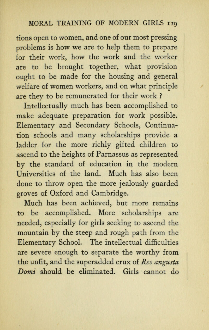 MORAL TRAINING OF MODERN GIRLS 119 tions open to women, and one of our most pressing problems is how we are to help them to prepare for their work, how the work and the worker are to be brought together, what provision ought to be made for the housing and general welfare of women workers, and on what principle ^ are they to be remunerated for their work ? Intellectually much has been accomplished to make adequate preparation for work possible. Elementary and Secondary Schools, Continua¬ tion schools and many scholarships provide a ladder for the more richly gifted children to ascend to the heights of Parnassus as represented by the standard of education in the modern Universities of the land. Much has also been done to throw open the more jealously guarded groves of Oxford and Cambridge. Much has been achieved, but more remains to be accomplished. More scholarships are needed, especially for girls seeking to ascend the mountain by the steep and rough path from the Elementary School. The intellectual difficulties are severe enough to separate the worthy from the unfit, and the superadded crux of Res angusta Domi should be eliminated. Girls cannot do