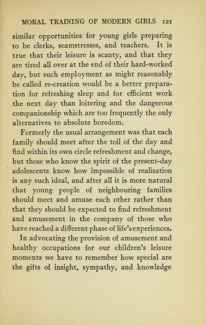 MORAL TRAINING OF MODERN GIRLS 121 similar opportunities for young girls preparing to be clerks, seamstresses, and teachers. It is true that their leisure is scanty, and that they are tired all over at the end of their hard-worked day, but such employment as might reasonably be called re-creation would be a better prepara¬ tion for refreshing sleep and for efficient work the next day than loitering and the dangerous companionship which are too frequently the only alternatives to absolute boredom. Formerly the usual arrangement was that each family should meet after the toil of the day and find within its own circle refreshment and change, but those who know the spirit of the present-day adolescents know how impossible of realisation is any such ideal, and after all it is more natural that young people of neighbouring families should meet and amuse each other rather than that they should be expected to find refreshment and amusement in the company of those who have reached a different phase of life's experiences. In advocating the provision of amusement and healthy occupations for our children's leisure moments we have to remember how special are the gifts of insight, sympathy, and knowledge
