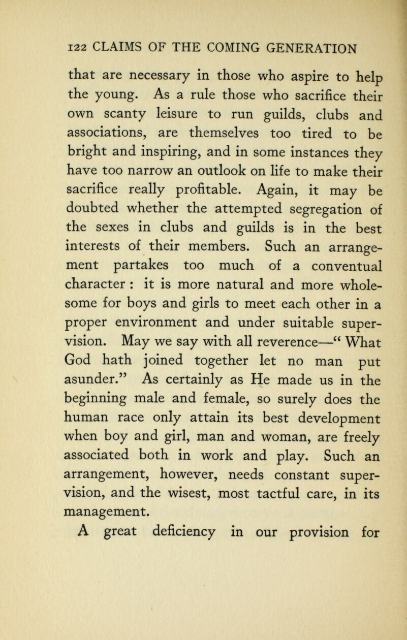 122 CLAIMS OF THE COMING GENERATION that are necessary in those who aspire to help the young. As a rule those who sacrifice their own scanty leisure to run guilds, clubs and associations, are themselves too tired to be bright and inspiring, and in some instances they have too narrow an outlook on life to make their sacrifice really profitable. Again, it may be doubted whether the attempted segregation of the sexes in clubs and guilds is in the best interests of their members. Such an arrange¬ ment partakes too much of a conventual character : it is more natural and more whole¬ some for boys and girls to meet each other in a proper environment and under suitable super¬ vision. May we say with all reverence— What God hath joined together let no man put asunder. As certainly as He made us in the beginning male and female, so surely does the human race only attain its best development when boy and girl, man and woman, are freely associated both in work and play. Such an arrangement, however, needs constant super¬ vision, and the wisest, most tactful care, in its management. A great deficiency in our provision for