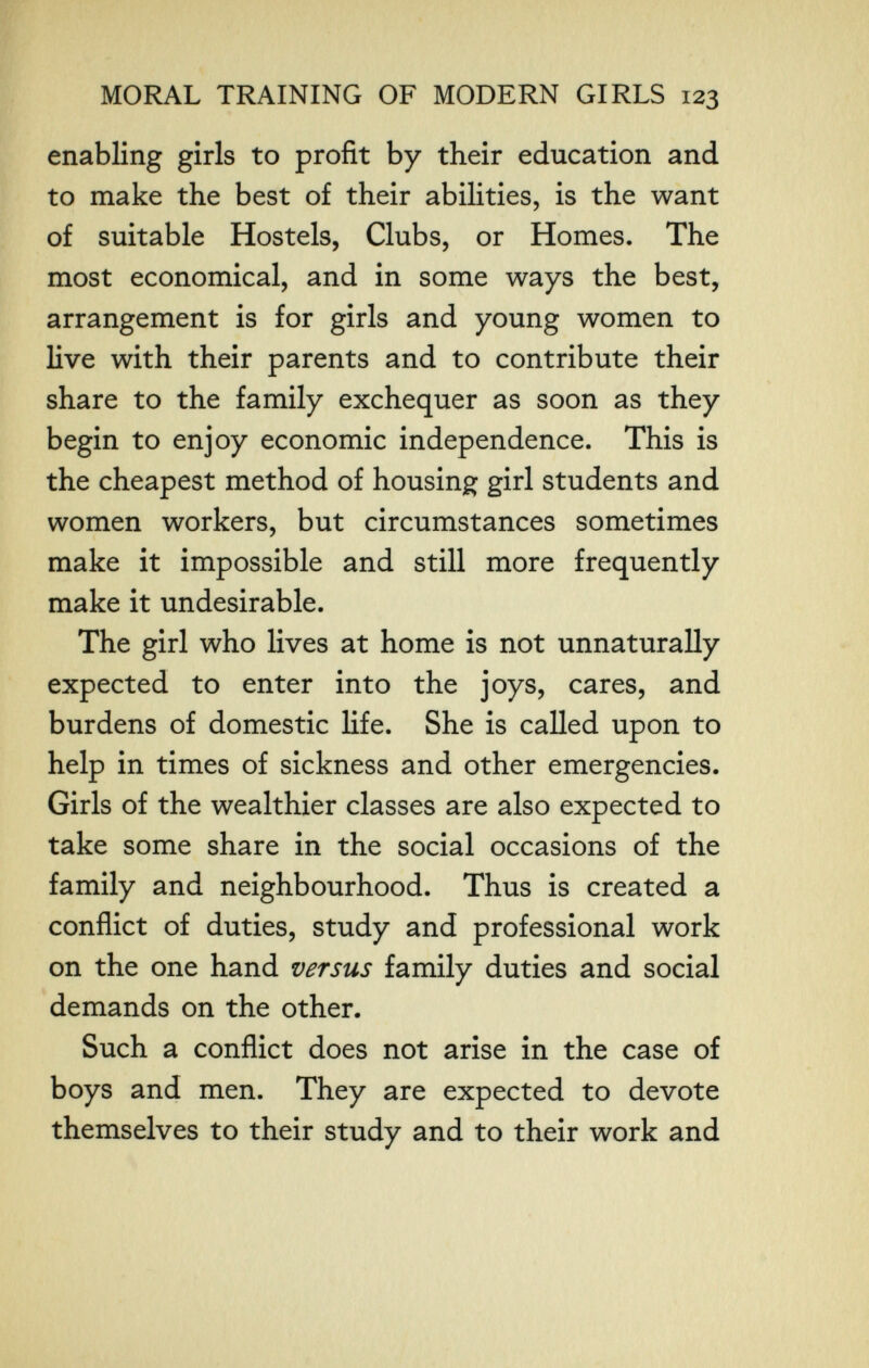 MORAL TRAINING OF MODERN GIRLS 123 enabling girls to profit by their education and to make the best of their abilities, is the want of suitable Hostels, Clubs, or Homes. The most economical, and in some ways the best, arrangement is for girls and young women to live with their parents and to contribute their share to the family exchequer as soon as they begin to enjoy economic independence. This is the cheapest method of housing girl students and women workers, but circumstances sometimes make it impossible and still more frequently make it undesirable. The girl who lives at home is not unnaturally expected to enter into the joys, cares, and burdens of domestic Hfe. She is called upon to help in times of sickness and other emergencies. Girls of the wealthier classes are also expected to take some share in the social occasions of the family and neighbourhood. Thus is created a conflict of duties, study and professional work on the one hand versus family duties and social demands on the other. Such a conflict does not arise in the case of boys and men. They are expected to devote themselves to their study and to their work and