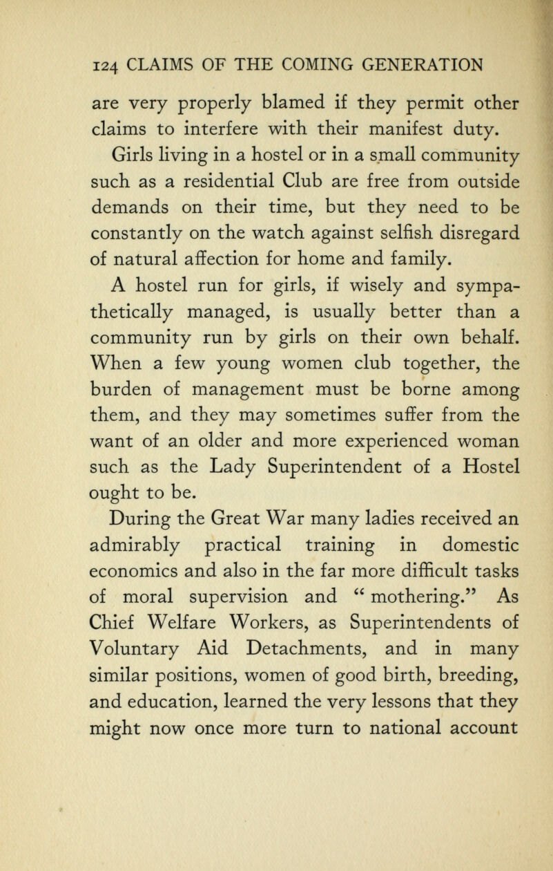 124 CLAIMS OF THE COMING GENERATION are very properly blamed if they permit other claims to interfere with their manifest duty. Girls living in a hostel or in a small community such as a residential Club are free from outside demands on their time, but they need to be constantly on the watch against selfish disregard of natural affection for home and family. A hostel run for girls, if wisely and sympa¬ thetically managed, is usually better than a community run by girls on their own behalf. When a few young women club together, the burden of management must be borne among them, and they may sometimes suffer from the want of an older and more experienced woman such as the Lady Superintendent of a Hostel ought to be. During the Great War many ladies received an admirably practical training in domestic economics and also in the far more difficult tasks of moral supervision and  mothering. As Chief Welfare Workers, as Superintendents of Voluntary Aid Detachments, and in many similar positions, women of good birth, breeding, and education, learned the very lessons that they might now once more turn to national account