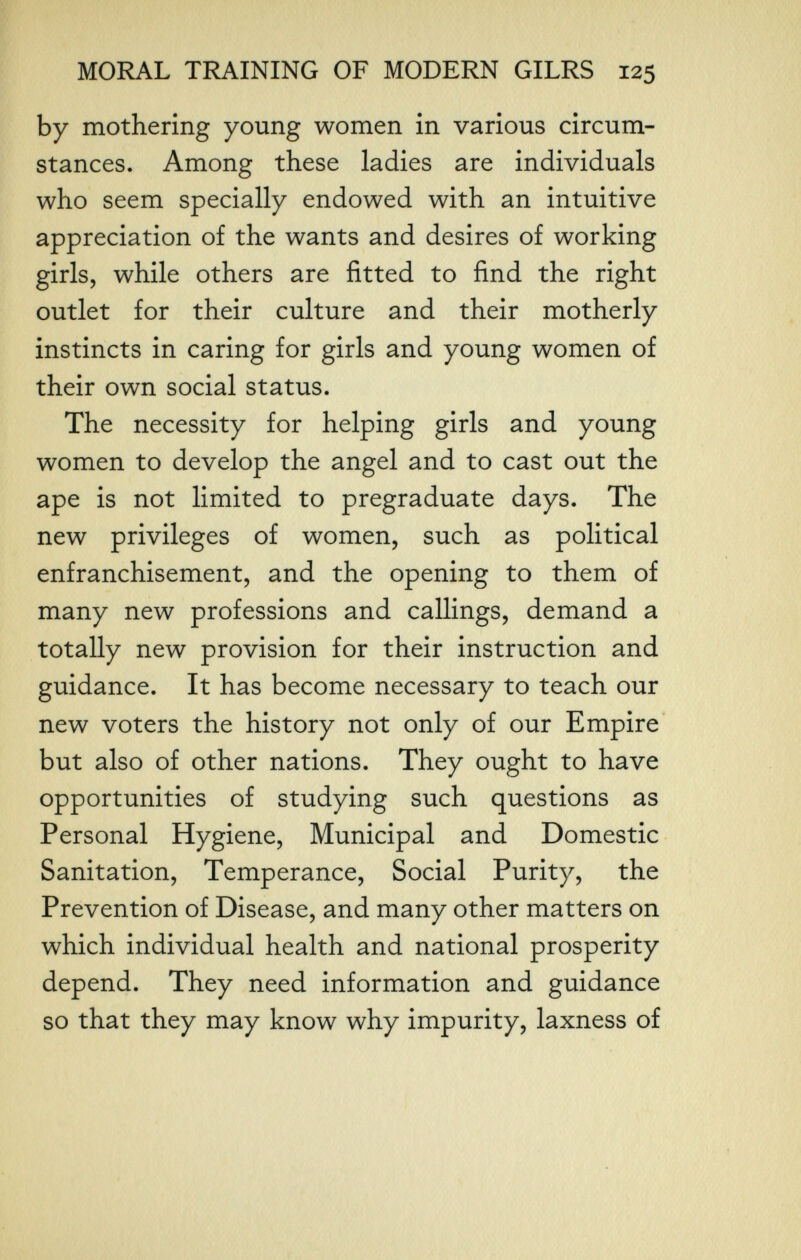 MORAL TRAINING OF MODERN GILRS 125 by mothering young women in various circum¬ stances. Among these ladies are individuals who seem specially endowed with an intuitive appreciation of the wants and desires of working girls, while others are fitted to find the right outlet for their culture and their motherly instincts in caring for girls and young women of their own social status. The necessity for helping girls and young women to develop the angel and to cast out the ape is not limited to pregraduate days. The new privileges of women, such as political enfranchisement, and the opening to them of many new professions and callings, demand a totally new provision for their instruction and guidance. It has become necessary to teach our new voters the history not only of our Empire but also of other nations. They ought to have opportunities of studying such questions as Personal Hygiene, Municipal and Domestic Sanitation, Temperance, Social Purity, the Prevention of Disease, and many other matters on which individual health and national prosperity depend. They need information and guidance so that they may know why impurity, laxness of