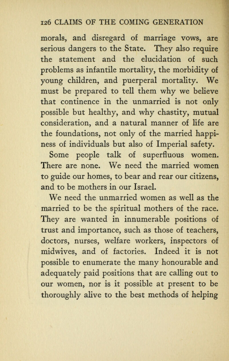 12б CLAIMS OF THE COMING GENERATION morals, and disregard of marriage vows, are j serious dangers to the State. They also require ^ the statement and the elucidation of such problems as infantile mortahty, the morbidity of young children, and puerperal mortality. We must be prepared to tell them why we believe that continence in the unmarried is not only possible but healthy, and why chastity, mutual consideration, and a natural manner of life are the foundations, not only of the married happi¬ ness of individuals but also of Imperial safety. Some people talk of superfluous women. There are none. We need the married women to guide our homes, to bear and rear our citizens, and to be mothers in our Israel. We need the unmarried women as well as the married to be the spiritual mothers of the race. They are wanted in innumerable positions of trust and importance, such as those of teachers, doctors, nurses, welfare workers, inspectors of midwives, and of factories. Indeed it is not possible to enumerate the many honourable and adequately paid positions that are calling out to our women, nor is it possible at present to be thoroughly alive to the best methods of helping