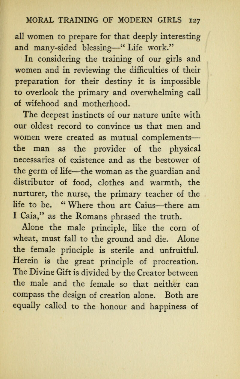 MORAL TRAINING OF MODERN GIRLS 127 all women to prepare for that deeply interesting and many-sided blessing— Life work. In considering the training of our girls and women and in reviewing the difficulties of their preparation for their destiny it is impossible to overlook the primary and overwhelming call of wifehood and motherhood. The deepest instincts of our nature unite with our oldest record to convince us that men and women were created as mutual complements— the man as the provider of the physical necessaries of existence and as the bestower of the germ of life—the woman as the guardian and distributor of food, clothes and warmth, the nurturer, the nurse, the primary teacher of the life to be.  Where thou art Caius—there am I Caia, as the Romans phrased the truth. Alone the male principle, like the corn of wheat, must fall to the ground and die. Alone the female principle is sterile and unfruitful. Herein is the great principle of procreation. The Divine Gift is divided by the Creator between the male and the female so that neither can compass the design of creation alone. Both are equally called to the honour and happiness of
