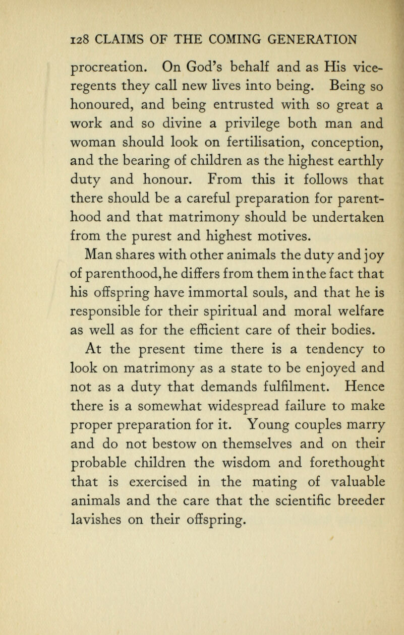 128 CLAIMS OF THE COMING GENERATION procreation. On God's behalf and as His vice- regents they call new lives into being. Being so honoured, and being entrusted with so great a work and so divine a privilege both man and woman should look on fertilisation, conception, and the bearing of children as the highest earthly- duty and honour. From this it follows that there should be a careful preparation for parent¬ hood and that matrimony should be undertaken from the purest and highest motives. Man shares with other animals the duty and joy of parenthood, he differs from them in the fact that his offspring have immortal souls, and that he is responsible for their spiritual and moral welfare as well as for the efficient care of their bodies. At the present time there is a tendency to look on matrimony as a state to be enjoyed and not as a duty that demands fulfilment. Hence there is a somewhat widespread failure to make proper preparation for it. Young couples marry and do not bestow on themselves and on their probable children the wisdom and forethought that is exercised in the mating of valuable animals and the care that the scientific breeder lavishes on their offspring.