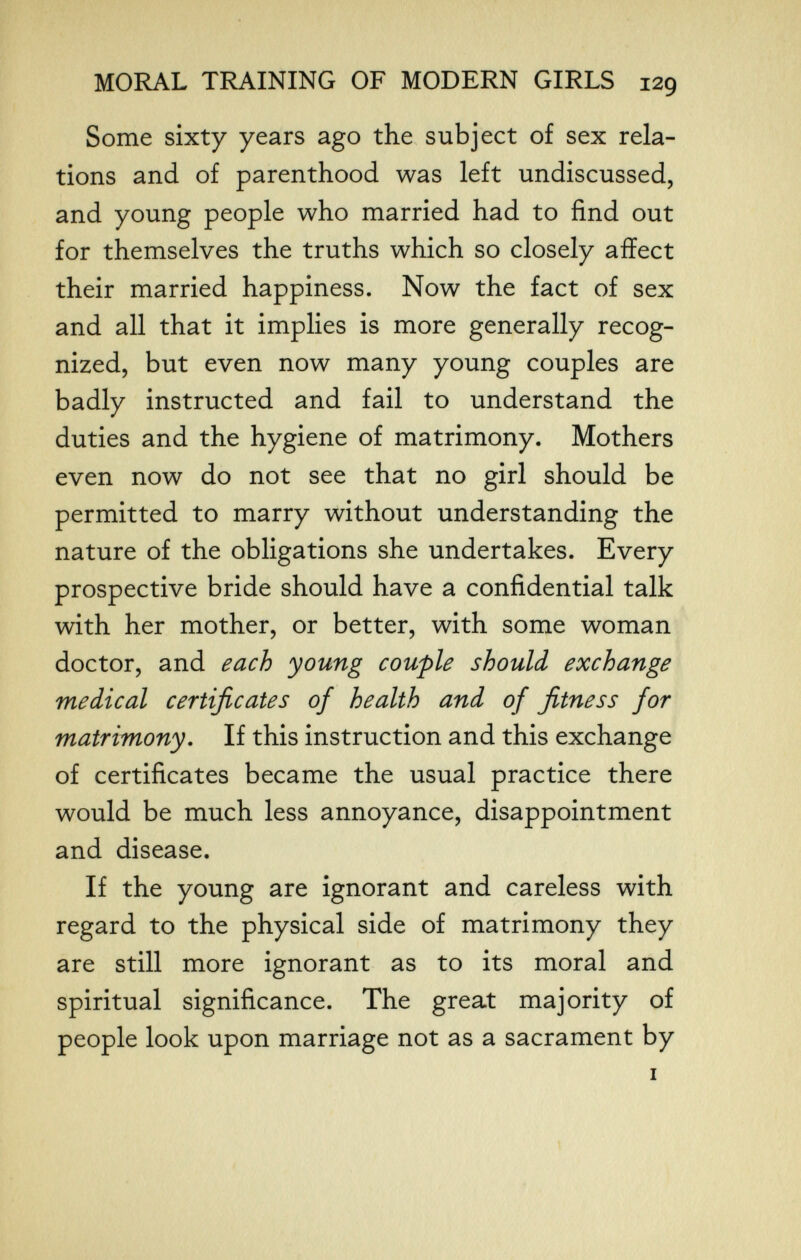 MORAL TRAINING OF MODERN GIRLS 129 Some sixty years ago the subject of sex rela¬ tions and of parenthood was left undiscussed, and young people who married had to find out for themselves the truths which so closely affect their married happiness. Now the fact of sex and all that it implies is more generally recog¬ nized, but even now many young couples are badly instructed and fail to understand the duties and the hygiene of matrimony. Mothers even now do not see that no girl should be permitted to marry without understanding the nature of the obligations she undertakes. Every prospective bride should have a confidential talk with her mother, or better, with some woman doctor, and each young couple should exchange medical certificates of health and of fitness for matrimony. If this instruction and this exchange of certificates became the usual practice there would be much less annoyance, disappointment and disease. If the young are ignorant and careless with regard to the physical side of matrimony they are still more ignorant as to its moral and spiritual significance. The great majority of people look upon marriage not as a sacrament by I \