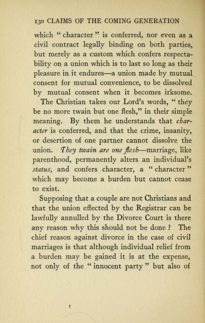 130 CLAIMS OF THE COMING GENERATION which  character  is conferred, nor even as a civil contract legally binding on both parties, but merely as a custom which confers respecta¬ bility on a union which is to last so long as their pleasure in it endures—a union made by mutual consent for mutual convenience, to be dissolved by mutual consent when it becomes irksome. The Christian takes our Lord's words,  they be no more twain but one flesh, in their simple meaning. By them he understands that char¬ acter is conferred, and that the crime, insanity, or desertion of one partner cannot dissolve the union. They twain are one flesh—marriage, like parenthood, permanently alters an individual's status^ and confers character, a  character  which may become a burden but cannot cease to exist. Supposing that a couple are not Christians and that the union effected by the Registrar can be lawfully annulled by the Divorce Court is there any reason why this should not be done ? The chief reason against divorce in the case of civil marriages is that although individual relief from a burden may be gained it is at the expense, not only of the  innocent party  but also of I