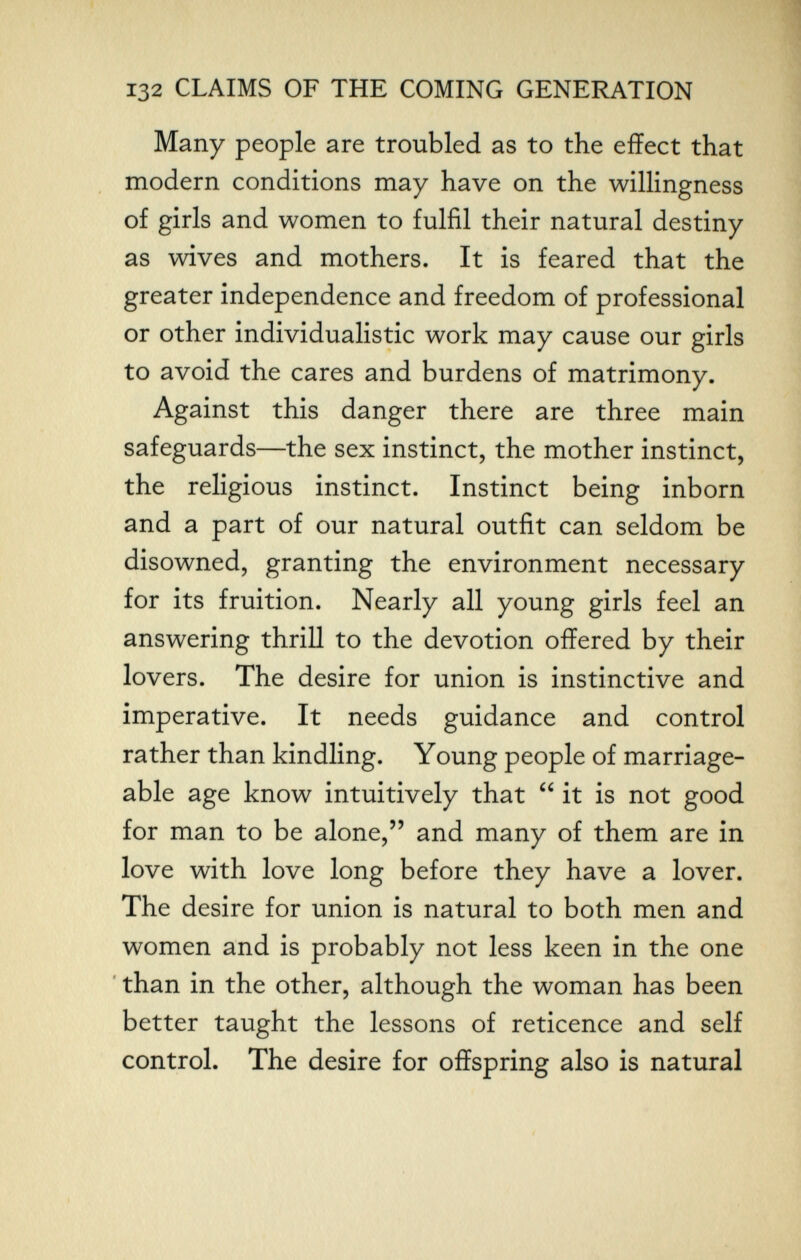132 CLAIMS OF THE COMING GENERATION Many people are troubled as to the effect that modern conditions may have on the willingness of girls and women to fulfil their natural destiny as wives and mothers. It is feared that the greater independence and freedom of professional or other individualistic work may cause our girls to avoid the cares and burdens of matrimony. Against this danger there are three main safeguards—the sex instinct, the mother instinct, the religious instinct. Instinct being inborn and a part of our natural outfit can seldom be disowned, granting the environment necessary for its fruition. Nearly all young girls feel an answering thrill to the devotion offered by their lovers. The desire for union is instinctive and imperative. It needs guidance and control rather than kindling. Young people of marriage¬ able age know intuitively that  it is not good for man to be alone, and many of them are in love with love long before they have a lover. The desire for union is natural to both men and women and is probably not less keen in the one ' than in the other, although the woman has been better taught the lessons of reticence and self control. The desire for offspring also is natural