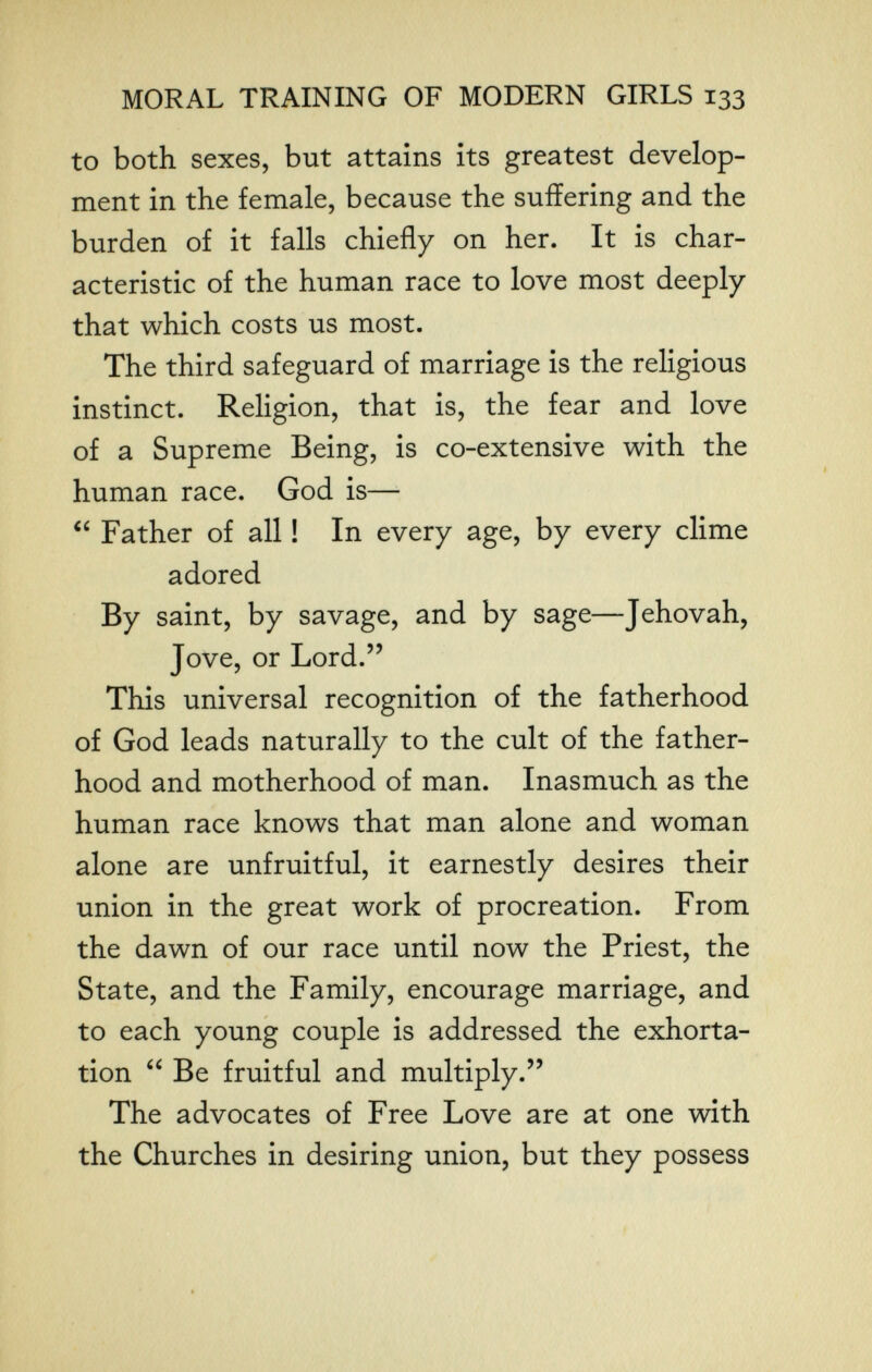 MORAL TRAINING OF MODERN GIRLS 133 to both sexes, but attains its greatest develop¬ ment in the female, because the suffering and the burden of it falls chiefly on her. It is char¬ acteristic of the human race to love most deeply that which costs us most. The third safeguard of marriage is the religious instinct. Religion, that is, the fear and love of a Supreme Being, is co-extensive with the human race. God is—■  Father of all ! In every age, by every clime adored By saint, by savage, and by sage—Jehovah, Jove, or Lord.'' This universal recognition of the fatherhood of God leads naturally to the cult of the father¬ hood and motherhood of man. Inasmuch as the human race knows that man alone and woman alone are unfruitful, it earnestly desires their union in the great work of procreation. From the dawn of our race until now the Priest, the State, and the Family, encourage marriage, and to each young couple is addressed the exhorta¬ tion  Be fruitful and multiply. The advocates of Free Love are at one with the Churches in desiring union, but they possess