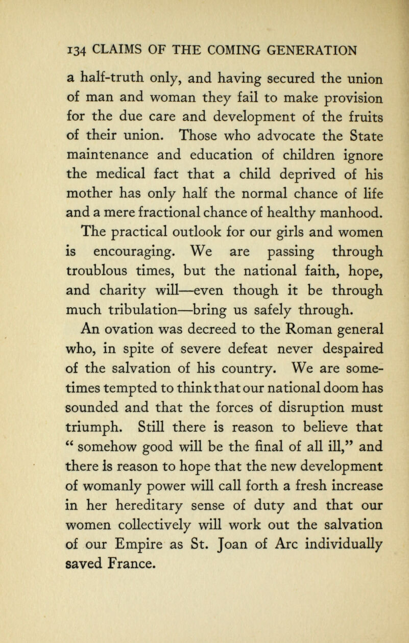 134 CLAIMS OF THE COMING GENERATION a half-truth only, and having secured the union of man and woman they fail to make provision for the due care and development of the fruits of their union. Those who advocate the State maintenance and education of children ignore the medical fact that a child deprived of his mother has only half the normal chance of life and a mere fractional chance of healthy manhood. The practical outlook for our girls and women is encouraging. We are passing through troublous times, but the national faith, hope, and charity will—even though it be through much tribulation—bring us safely through. An ovation was decreed to the Roman general who, in spite of severe defeat never despaired of the salvation of his country. We are some¬ times tempted to think that our national doom has sounded and that the forces of disruption must triumph. Still there is reason to believe that  somehow good will be the final of all ill, and there is reason to hope that the new development of womanly power will call forth a fresh increase in her hereditary sense of duty and that our women collectively will work out the salvation of our Empire as St. Joan of Arc individually saved France.