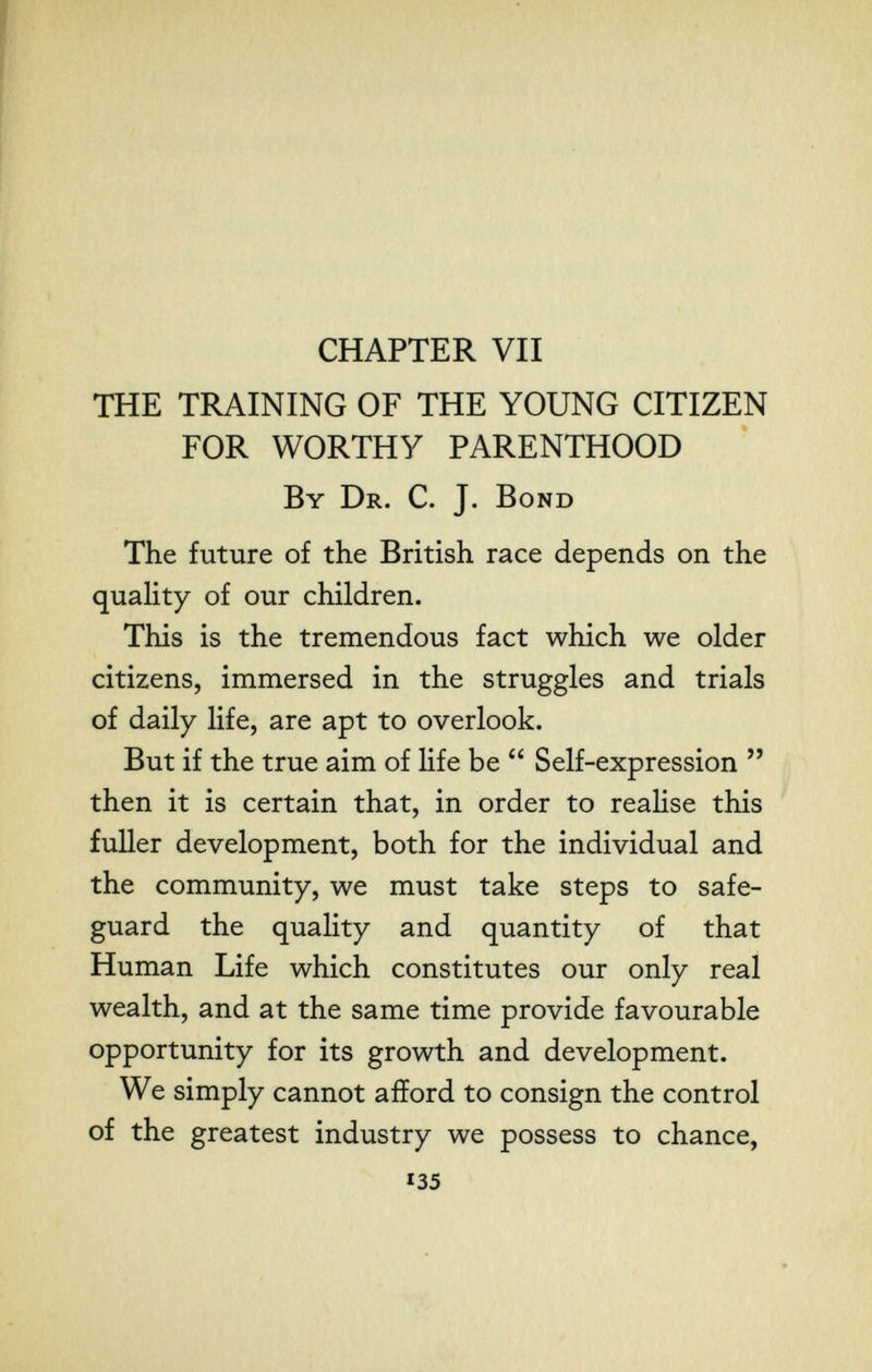 CHAPTER VII THE TRAINING OF THE YOUNG CITIZEN FOR WORTHY PARENTHOOD By Dr. C. J. Bond The future of the British race depends on the quaUty of our children. This is the tremendous fact which we older citizens, immersed in the struggles and trials of daily life, are apt to overlook. But if the true aim of life be  Self-expression  then it is certain that, in order to realise this fuller development, both for the individual and the community, we must take steps to safe¬ guard the quality and quantity of that Human Life which constitutes our only real wealth, and at the same time provide favourable opportunity for its growth and development. We simply cannot afford to consign the control of the greatest industry we possess to chance, 135