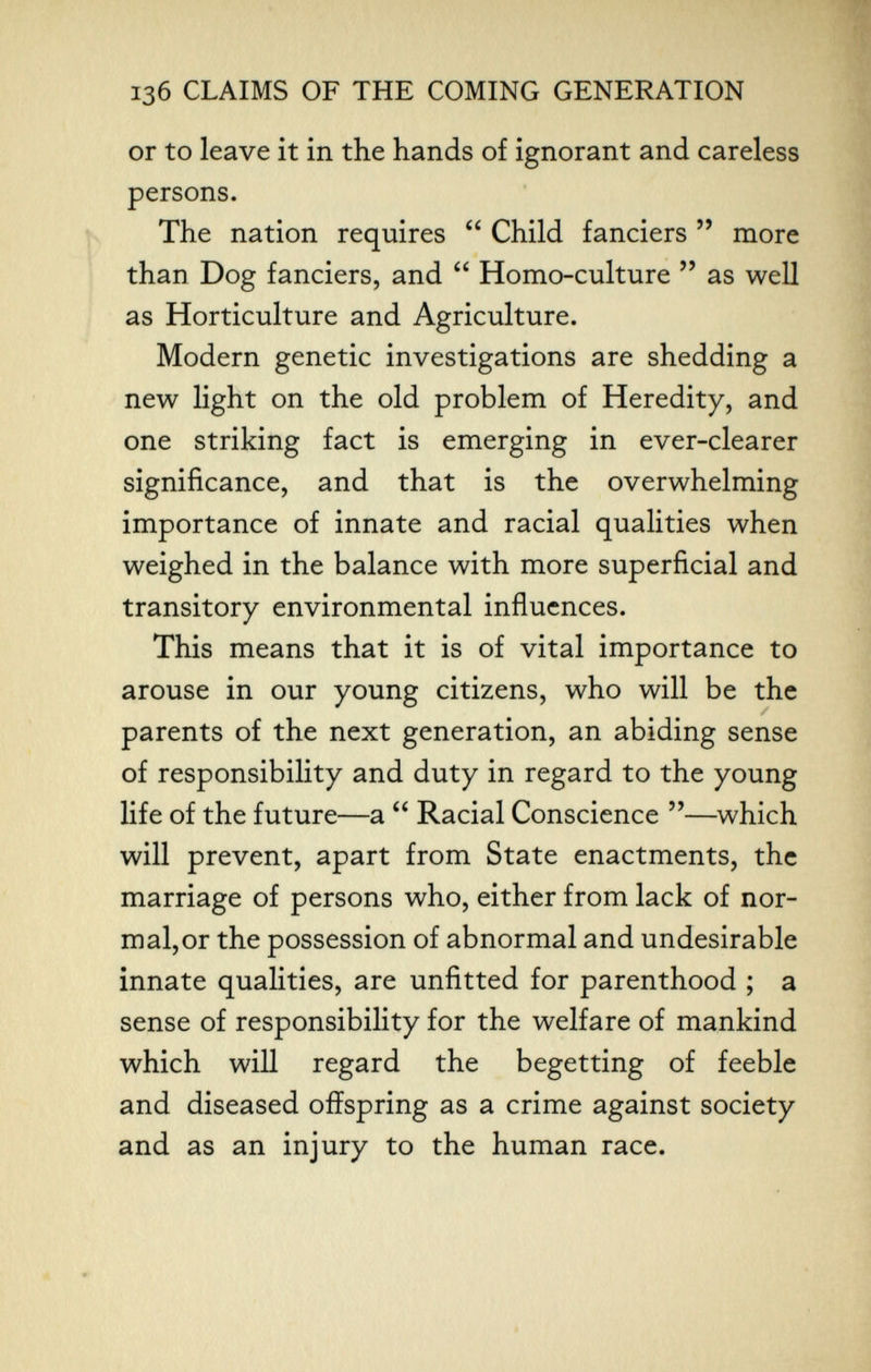 136 CLAIMS OF THE COMING GENERATION or to leave it in the hands of ignorant and careless persons. The nation requires  Child fanciers  more than Dog fanciers, and  Homo-culture  as well as Horticulture and Agriculture. Modern genetic investigations are shedding a new light on the old problem of Heredity, and one striking fact is emerging in ever-clearer significance, and that is the overwhelming importance of innate and racial qualities when weighed in the balance with more superficial and transitory environmental influences. This means that it is of vital importance to arouse in our young citizens, who will be the parents of the next generation, an abiding sense of responsibility and duty in regard to the young life of the future—a  Racial Conscience —which will prevent, apart from State enactments, the marriage of persons who, either from lack of nor¬ mal, or the possession of abnormal and undesirable innate qualities, are unfitted for parenthood ; a sense of responsibility for the welfare of mankind which wiU regard the begetting of feeble and diseased offspring as a crime against society and as an injury to the human race.