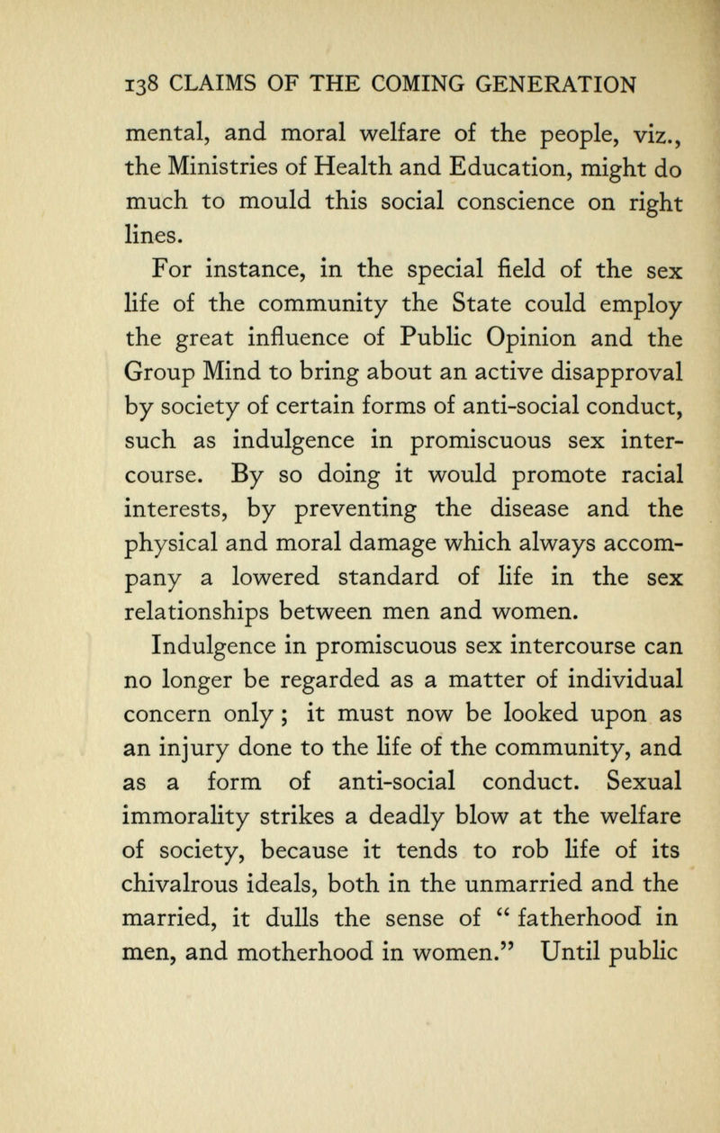 138 CLAIMS OF THE COMING GENERATION mental, and moral welfare of the people, viz., the Ministries of Health and Education, might do much to mould this social conscience on right lines. For instance, in the special field of the sex life of the community the State could employ the great influence of Public Opinion and the Group Mind to bring about an active disapproval by society of certain forms of anti-social conduct, such as indulgence in promiscuous sex inter¬ course. By so doing it would promote racial interests, by preventing the disease and the physical and moral damage which always accom¬ pany a lowered standard of life in the sex relationships between men and women. Indulgence in promiscuous sex intercourse can no longer be regarded as a matter of individual concern only ; it must now be looked upon as an injury done to the life of the community, and as a form of anti-social conduct. Sexual immorality strikes a deadly blow at the welfare of society, because it tends to rob life of its chivalrous ideals, both in the unmarried and the married, it dulls the sense of  fatherhood in men, and motherhood in women. Until public