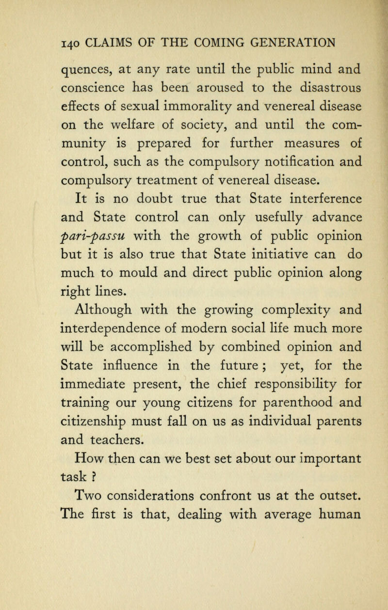 140 CLAIMS OF THE COMING GENERATION quences, at any rate until the public mind and conscience has been aroused to the disastrous effects of sexual immorality and venereal disease on the welfare of society, and until the com¬ munity is prepared for further measures of control, such as the compulsory notification and compulsory treatment of venereal disease. It is no doubt true that State interference and State control can only usefully advance pari-passu with the growth of public opinion but it is also true that State initiative can do much to mould and direct public opinion along right lines. Although with the growing complexity and interdependence of modern social life much more will be accomplished by combined opinion and State influence in the future ; yet, for the immediate present, the chief responsibility for training our young citizens for parenthood and citizenship must fall on us as individual parents and teachers. How then can we best set about our important task ? Two considerations confront us at the outset. The first is that, dealing with average human