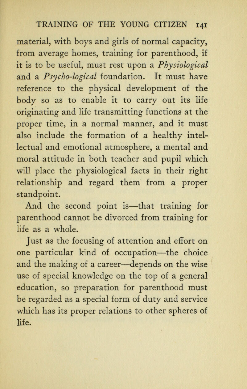 TRAINING OF THE YOUNG CITIZEN 141 material, with boys and girls of normal capacity, from average homes, training for parenthood, if it is to be useful, must rest upon a Physiological and a Psycho-logical foundation. It must have reference to the physical development of the body so as to enable it to carry out its life originating and life transmitting functions at the proper time, in a normal manner, and it must also include the formation of a healthy intel¬ lectual and emotional atmosphere, a mental and moral attitude in both teacher and pupil which will place the physiological facts in their right relationship and regard them from a proper standpoint. And the second point is—that training for parenthood cannot be divorced from training for life as a whole. Just as the focusing of attention and effort on one particular kind of occupation—the choice and the making of a career—depends on the wise use of special knowledge on the top of a general education, so preparation for parenthood must be regarded as a special form of duty and service which has its proper relations to other spheres of life.